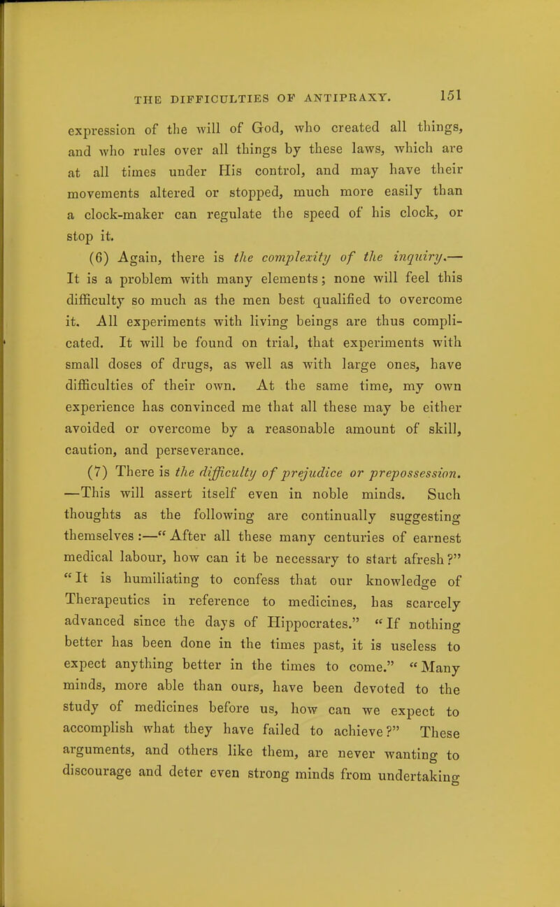 expression of the will of God, who created all things, and who rules over all things by these laws, which are at all times under His control, and may have their movements altered or stopped, much more easily than a clock-maker can regulate the speed of his clock, or stop it. (6) Again, there is tlie complexity of the inquiry,— It is a problem with many elements; none will feel this difficulty so much as the men best qualified to overcome it. All experiments with living beings are thus compli- cated. It will be found on trial, that experiments with small doses of drugs, as well as with large ones, have difficulties of their own. At the same time, my own experience has convinced me that all these may be either avoided or overcome by a reasonable amount of skill, caution, and perseverance. (7) There is the difficulty of prejudice or prepossession. —This will assert itself even in noble minds. Such thoughts as the following are continually suggesting themselves :— After all these many centuries of earnest medical labour, how can it be necessary to start afresh? It is humiliating to confess that our knowledge of Therapeutics in reference to medicines, has scarcely advanced since the days of Hippocrates. If nothing better has been done in the times past, it is useless to expect anything better in the times to come. Many minds, more able than ours, have been devoted to the study of medicines before us, how can we expect to accomplish what they have failed to achieve? These arguments, and others like them, are never wanting to discourage and deter even strong minds from undertaking
