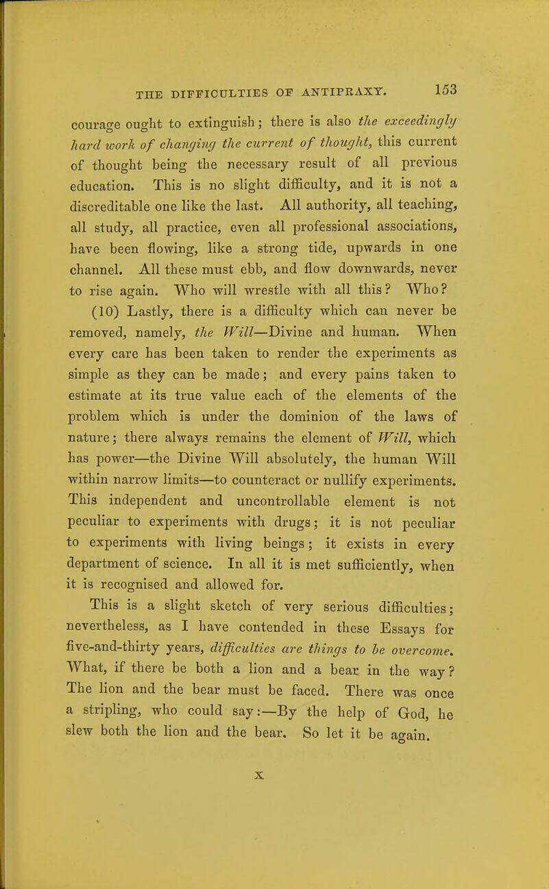 courage ought to extinguish; there is also the exceedingly hard loork of changing the current of thought, this current of thought being the necessary result of all previous education. This is no slight difficulty, and it is not a discreditable one like the last. All authority, all teaching, all study, all practice, even all professional associations, have been flowing, like a strong tide, upwards in one channel. All these must ebb, and flow downwards, never to rise again. Who will wrestle with all this ? Who ? (10) Lastly, there is a difficulty which can never be removed, namely, the Will—Divine and human. When every care has been taken to render the experiments as simple as they can be made; and every pains taken to estimate at its true value each of the elements of the problem which is under the dominion of the laws of nature; there always remains the element of Will, which has power—the Divine Will absolutely, the human Will within narrow limits—to counteract or nullify experiments. This independent and uncontrollable element is not peculiar to experiments with drugs; it is not peculiar to experiments with living beings; it exists in every department of science. In all it is met sufficiently, when it is recognised and allowed for. This is a slight sketch of very serious difficulties; nevertheless, as I have contended in these Essays for five-and-thirty years, difficulties are things to be overcome. What, if there be both a lion and a bear in the way? The lion and the bear must be faced. There was once a stripling, who could say:—By the help of God, he slew both the lion and the bear. So let it be again. X