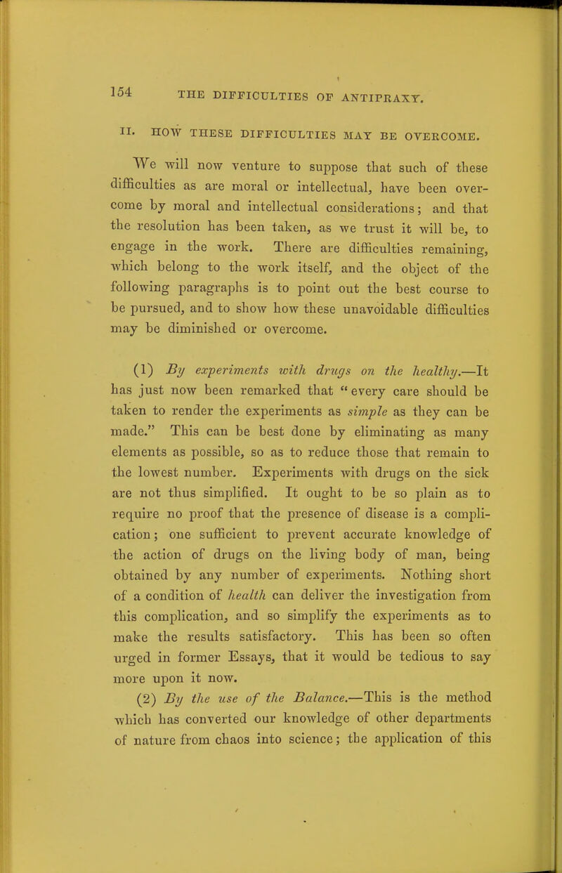 II. HOW THESE DIFFICULTIES MAT BE OVERCOME. We will now venture to suppose that such of these difficulties as are moral or intellectual, have been over- come by moral and intellectual considerations; and that the resolution has been taken, as we trust it will be, to engage in the work. There are difficulties remaining, which belong to the work itself, and the object of the following paragraphs is to point out the best course to be pursued, and to show how these unavoidable difficulties may be diminished or overcome. (1) By experiments with drugs on the healthy.—It has just now been remarked that  every care should be taken to render the experiments as simple as they can be made. This can be best done by eliminating as many elements as possible, so as to reduce those that remain to the lowest number. Experiments with drugs on the sick are not thus simplified. It ought to be so plain as to require no proof that the presence of disease is a compli- cation ; one sufficient to prevent accurate knowledge of the action of drugs on the living body of man, being obtained by any number of experiments. Nothing short of a condition of health can deliver the investigation from this complication, and so simplify the experiments as to make the results satisfactory. This has been so often urged in former Essays, that it would be tedious to say more upon it now. (2) By the tise of the Balance.—This is the method which has converted our knowledge of other departments of nature from chaos into science; the ajoplication of this