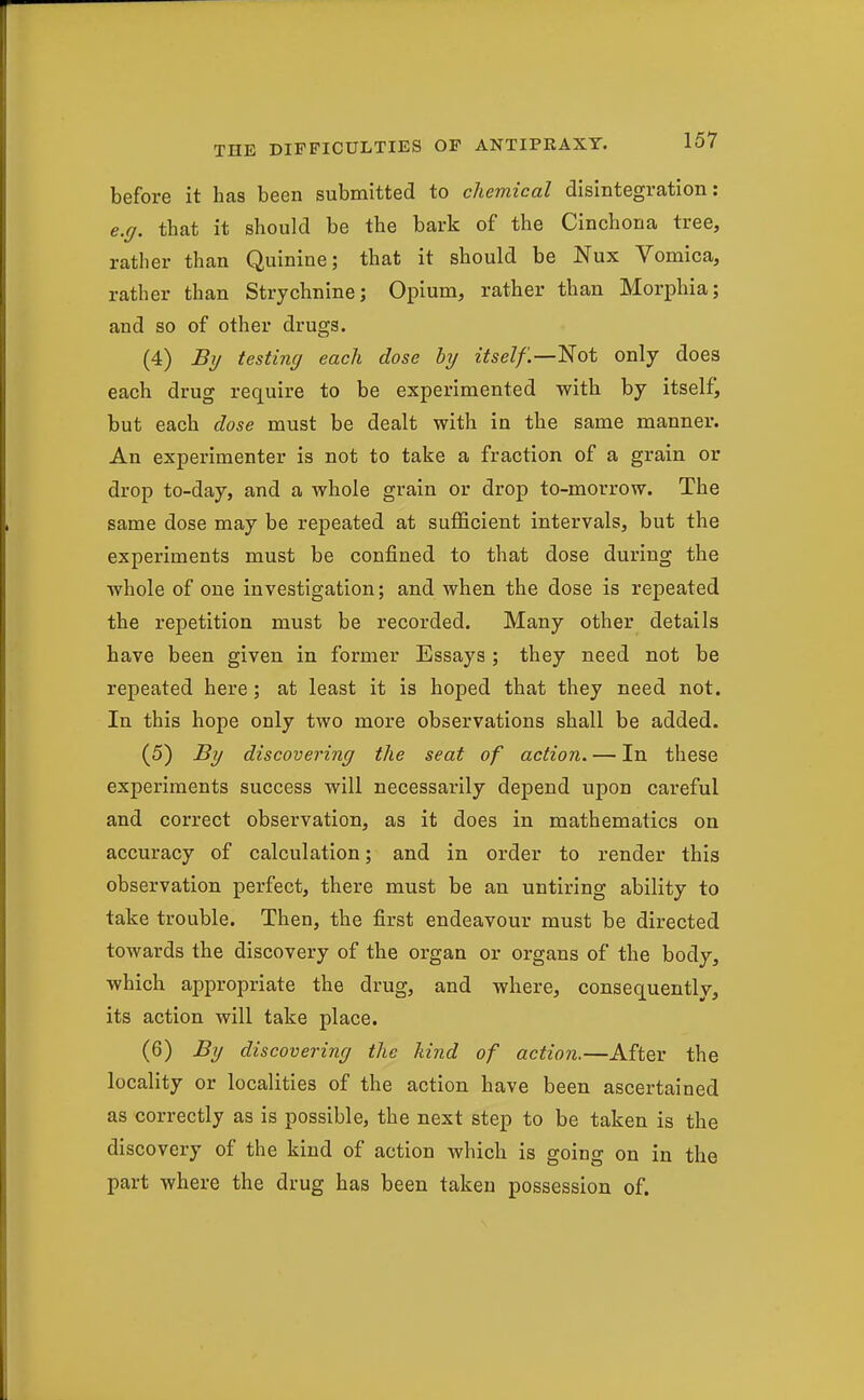 before it has been submitted to chemical disintegration: e.g. that it should be the bark of the Cinchona tree, rather than Quinine; that it should be Nux Vomica, rather than Strychnine; Opium, rather than Morphia; and so of other drugs. (4) By testing each dose by itself.—'Not only does each drug require to be experimented with by itself, but each dose must be dealt with in the same manner. An experimenter is not to take a fraction of a grain or drop to-day, and a whole grain or drop to-morrow. The same dose may be repeated at sufficient intervals, but the experiments must be confined to that dose during the whole of one investigation; and when the dose is repeated the repetition must be recorded. Many other details have been given in former Essays ; they need not be repeated here; at least it is hoped that they need not. In this hope only two more observations shall be added. (5) By discovering the seat of action. — In these experiments success will necessarily depend upon careful and correct observation, as it does in mathematics on accuracy of calculation; and in order to render this observation perfect, there must be an untiring ability to take trouble. Then, the first endeavour must be directed towards the discovery of the organ or organs of the body, which appropriate the drug, and where, consequently, its action will take place. (6) By discovering the hind of action.—After the locality or localities of the action have been ascertained as correctly as is possible, the next step to be taken is the discovery of the kind of action which is going on in the part where the drug has been taken possession of.