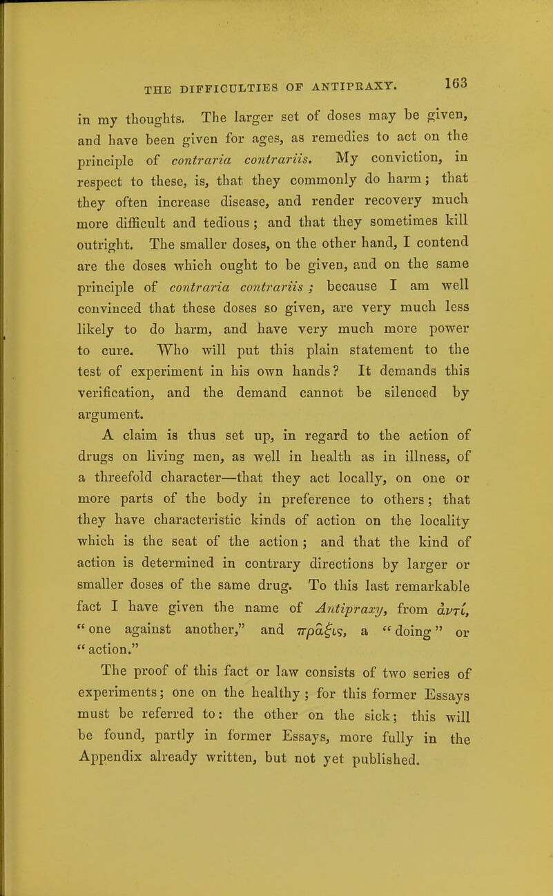in my thoughts. The larger set of doses may be given, and have been given for ages, as remedies to act on the principle of contraria contrariis. My conviction, in respect to these, is, that they commonly do harm; that they often increase disease, and render recovery much more diflScult and tedious ; and that they sometimes kill outright. The smaller doses, on the other hand, I contend are the doses which ought to be given, and on the same principle of contraria contrariis ; because I am well convinced that these doses so given, are very much less likely to do harm, and have very much more power to cure. Who will put this plain statement to the test of experiment in his own hands? It demands this verification, and the demand cannot be silenced by argument. A claim is thus set up, in regard to the action of drugs on living men, as well in health as in illness, of a threefold character—that they act locally, on one or more parts of the body in preference to others; that they have characteristic kinds of action on the locality which is the seat of the action ; and that the kind of action is determined in contrary directions by larger or smaller doses of the same drug. To this last remarkable fact I have given the name of Antipraxy, from olvtl, one against another, and Trpa^LS, a doing or  action. The proof of this fact or law consists of two series of experiments; one on the healthy ; for this former Essays must be referred to: the other on the sick; this will be found, partly in former Essays, more fully in the Appendix already written, but not yet published.
