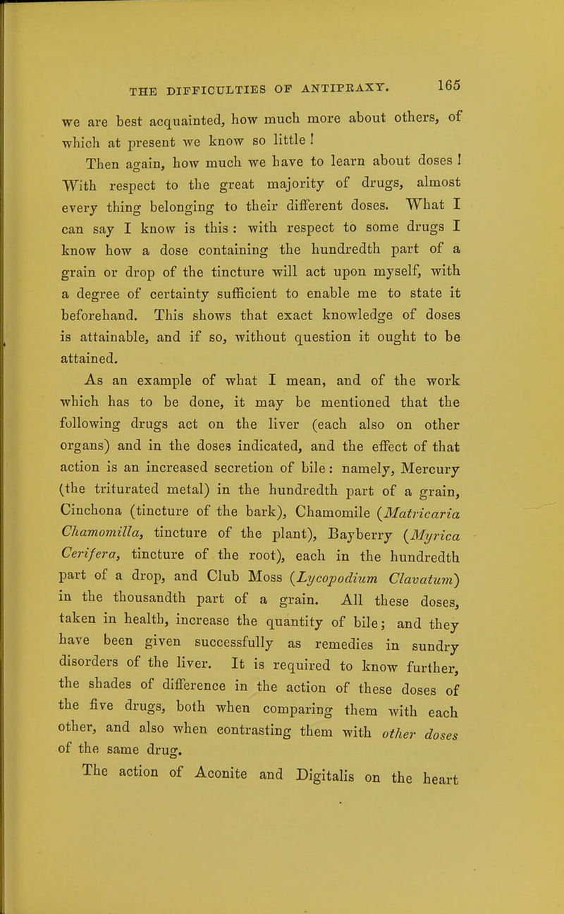 we are best acquainted, how much more about others, of which at present we know so little ! Then again, how much we have to learn about doses I With respect to the great majority of drugs, almost every thing belonging to their diflferent doses. What I can say I know is this : with respect to some drugs I know how a dose containing the hundredth part of a grain or drop of the tincture will act upon myself, with a degree of certainty sufficient to enable me to state it beforehand. This shows that exact knowledge of doses is attainable, and if so, without question it ought to be attained. As an example of what I mean, and of the work which has to be done, it may be mentioned that the following drugs act on the liver (each also on other organs) and in the doses indicated, and the effect of that action is an increased secretion of bile: namely. Mercury (the triturated metal) in the hundredth part of a grain, Cinchona (tincture of the bark). Chamomile {Matricaria Chamomilla, tincture of the plant), Bayberry {Myrica Cerifera, tincture of the root), each in the hundredth part of a drop, and Club Moss {Lycopodium Clavatum) in the thousandth part of a grain. All these doses, taken in health, increase the quantity of bile; and they have been given successfully as remedies in sundry disorders of the liver. It is required to know further, the shades of difference in the action of these doses of the five drugs, both when comparing them with each other, and also when contrasting them with other doses of the same drug. The action of Aconite and Digitalis on the heart