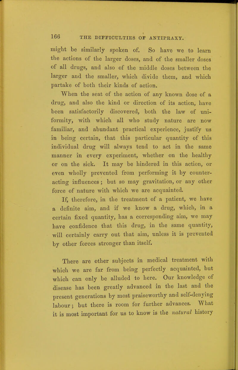 might be similarly spoken of. So have we to learn the actions of the larger doses, and of the smaller doses of all drugs, and also of the middle doses between the larger and the smaller, which divide them, and which partake of both their kinds of action. When the seat of the action of any known dose of a drug, and also the kind or direction of its action, have been satisfactorily discovered, both the law of uni- formity, with which all who study nature are now familiar, and abundant practical experience, justify us in being certain, that this particular quantity of this individual drug will always tend to act in the same manner in every experiment, whether on the healthy or on the sick. It may be hindered in this action, or even wholly prevented from performing it by counter- acting influences ; but so may gravitation, or any other foi-ce of nature with which we are acquainted. If, therefore, in the treatment of a patient, we have a definite aim, and if we know a drug, which, in a certain fixed quantity, has a corresponding aim, we may have confidence that this drug, in the same quantity, will certainly carry out that aim, unless it is prevented by other forces stronger than itself. There are other subjects in medical treatment with which we are far from being perfectly acquainted, but which can only be alluded to here. Our knowledge of disease has been greatly advanced in the last and the present generations by most praiseworthy and self-denying labour; but there is room for further advances. What it is most important for us to know is the natural history