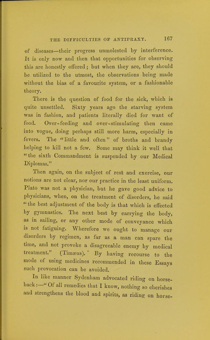 of diseases—their progress unmolested by interference. It is only now and then that opportunities for observing this are honestly offered; but when they are, they should be utilized to the utmost, the observations being made without the bias of a favourite system, or a fashionable theory. There is the question of food for the sick, which is quite unsettled. Sixty years ago the starving system was in fashion, and patients literally died for want of food. Over-feeding and over-stimulating then came into vogue, doing perhaps still more harm, especially in fevers. The little and often of broths and brandy helping to kill not a few. Some may think it well that the sixth Commandment is suspended by our Medical Diplomas, Then again, on the subject of rest and exercise, our notions are not clear, nor our practice in the least uniform. Plato was not a physician, but he gave good advice to physicians, when, on the treatment of disorders, he said the best adjustment of the body is that which is effected by gymnastics. The next best by carrying the body, as in sailing, or any other mode of conveyance which is not fatiguing. Wherefore we ought to manage our disorders by regimen, as far as a man can spare the time, and not provoke a disagreeable enemy by medical treatment. (Timaeus). ' By having recourse to the mode of using medicines recommended in these Essays such provocation can be avoided. In like manner Sydenham advocated riding on horse- back :—« Of all remedies that I know, nothing so cherishes and strengthens the blood and spirits, as riding on horse-