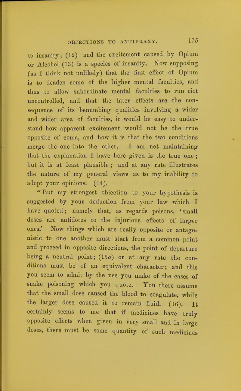 to insanity; (12) and the excitement caused by Opium or Alcohol (13) is a species of insanity. Now supposing (as I think not unlikely) that the first effect of Opium is to deaden some of the higher mental faculties, and thus to allow subordinate mental faculties to run riot uncontrolled, and that the later effects are the con- sequence of its benumbing qualities involving a wider and wider area of faculties, it would be easy to under- stand how apparent excitement would not be the true opposite of coma, and how it is that the two conditions merge the one into the other. I am not maintaining that the explanation I have here given is the true one ; but it is at least plausible; and at any rate illustrates the nature of my general views as to my inability to adopt your opinions. (14).  But my strongest objection to your hypothesis is suggested by your deduction from your law which I have quoted; namely that, as regards poisons, 'small doses are antidotes to the injurious effects of larger ones.' Now things which are really opposite or antago- nistic to one another must start from a common point and proceed in opposite directions, the point of departure being a neutral point; (15a) or at any rate the con- ditions must be of an equivalent character; and this you seem to admit by the use you make of the cases of snake poisoning which you quote. You there assume that the small dose caused the blood to coagulate, while the larger dose caused it to remain fluid. (16). It certainly seems to me that if medicines have truly opposite effects when given in very small and in large doses, there must be some quantity of such medicines