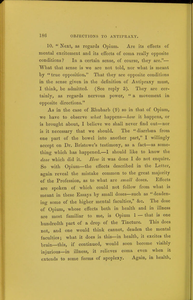 10.  Next, as regards Opium. Are its effects of mental excitement and its effects of coma really opposite conditions? In a certain sense, of course, they are.— What that sense is we are not told, nor what is meant by true opposition. That they are opposite conditions in the sense given in the definition of Antipraxy must, I think, be admitted. (See reply 3). They are cer- tainly, as regards nervous power,  a movement in opposite directions. As in the case of Khubarb (9) so in that of Opium, we have to observe what happens—lioio it happens, or is brought about, I believe we shall never find out—nor is it necessary that we should. The diarrhoea from one part of the bowel into another part, I willingly accept on Dr. Bristowe's testimony, as a fact—as some- thing which has happened.—1 should like to know the dose which did it. How it was done I do not enquire. So with Opium—the effects described in the Letter, again reveal the mistake common to the great majority of the Profession, as to what are small doses. Effects are spoken of which could not follow from what is meant in these Essays by small doses—such as deaden- ing some of the higher mental faculties, &c. The dose of Opium, whose effects both in health and in illness are most familiar to me, is Opium 1 — that is one hundredth part of a drop of the Tincture. This does not, and one would think cannot, deaden the mental faculties; what it does is this—in health, it excites the brain—this, if continued, would soon become visibly injurious—in illness, it relieves coma even when it extends to some forms of apoplexy. Again, in health,