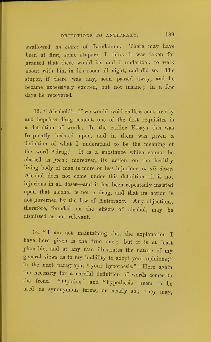 swallowed an ounce of Laudanum. There may have been at first, some stupor; I think it was taken for granted that there would be, and I undertook to walk about with him in his room all night, and did so. The stupor, if there was any, soon passed away, and he became excessively excited, but not insane; in a few days he recovered. 13. Alcohol.—If we would avoid endless controversy and hopeless disagreement, one of the first requisites is a definition of words. In the earlier Essays this was frequently insisted upon, and in them was given a definition of what I understand to be the meaning of the word drug. It is a substance which cannot be classed as jood\ moreover, its action on the healthy living body of man is more or less injurious, in all doses. Alcohol does not come under this definition—it is not injurious in all doses—and it has been repeatedly insisted upon that alcohol is not a drug, and that its action is not governed by the law of Antipraxy. Any objections, therefore, founded on the efiects of alcohol, may be dismissed as not relevant. 14. «I am not maintaining that the explanation I have here given is the true one; but it is at least plausible, and at any rate illustrates the nature of my general views as to my inability to adopt your opinions; in the next paragraph, your hypothesis.—Here again the necessity for a careful definition of words comes to the front. Opinion and hypothesis seem to be used as synonymous terms, or nearly so; they may.