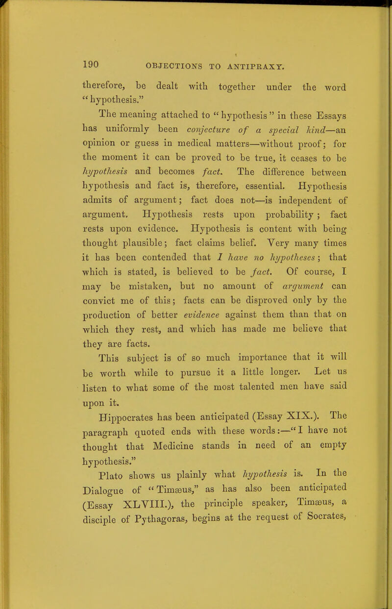 therefore, be dealt with together under the word hypothesis. The meaning attached to  hypothesis  in these Essays has uniformly been conjecture of a special land—an opinion or guess in medical matters—without proof; for the moment it can be proved to be true, it ceases to be hypothesis and becomes fact. The difference between hypothesis and fact is, therefore, essential. Hypothesis admits of argument; fact does not—is independent of argument. Hypothesis rests upon probability ; fact rests upon evidence. Hypothesis is content with being thought plausible; fact claims belief. Very many times it has been contended that I have no hi/potheses; that which is stated, is believed to be fact. Of course, I may be mistaken, but no amount of argument can convict me of this; facts can be disproved only by the production of better evidence against them than that on which they rest, and which has made me believe that they are facts. This subject is of so much importance that it will be worth while to pursue it a little longer. Let us listen to what some of the most talented men have said upon it. Hippocrates has been anticipated (Essay XIX.). The paragraph quoted ends with these words:—I have not thought that Medicine stands in need of an empty hypothesis. Plato shows us plainly what hypothesis is. In the Dialogue of Timgeus, as has also been anticipated (Essay XLVIII.), the principle speaker, Timeeus, a disciple of Pythagoras, begins at the request of Socrates,