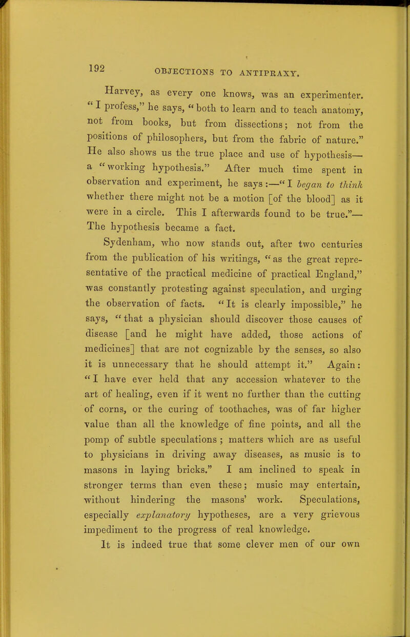 Harvey, as every one knows, was an experimenter.  I profess, he says, « both to learn and to teach anatomy, not from books, but from dissections; not from the positions of philosophers, but from the fabric of nature. He also shows us the true place and use of hypothesis— a working hypothesis. After much time spent in observation and experiment, he says :—«I began to think whether there might not be a motion [of the blood] as it were in a circle. This I afterwards found to be true.— The hypothesis became a fact. Sydenham, who now stands out, after two centuries from the publication of his writings, as the great repre- sentative of the practical medicine of practical England, was constantly protesting against speculation, and urging the observation of facts. It is clearly impossible, he says,  that a physician should discover those causes of disease [and he might have added, those actions of medicines] that are not cognizable by the senses, so also it is unnecessary that he should attempt it. Again:  I have ever held that any accession whatever to the art of healing, even if it went no further than the cutting of corns, or the curing of toothaches, was of far higher value than all the knowledge of fine points, and all the pomp of subtle speculations ; matters which are as useful to physicians in driving away diseases, as music is to masons in laying bricks. I am inclined to speak in stronger terms than even these; music may entertain, without hindering the masons' work. Speculations, especially explanatory hypotheses, are a very grievous impediment to the progress of real knowledge. It is indeed true that some clever men of our own