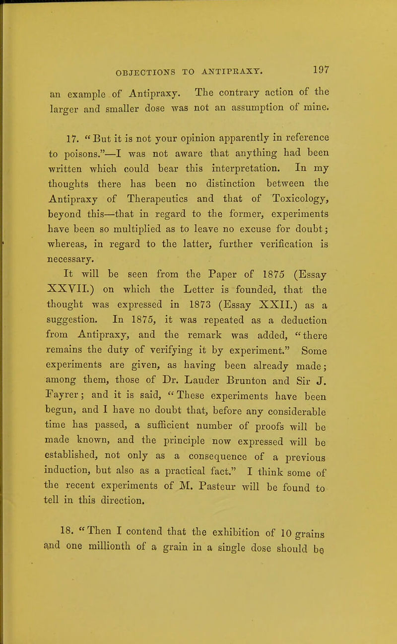 an example of Antipraxy. The contrary action of the larger and smaller dose was not an assumption of mine. 17. But it is not your opinion apparently in reference to poisons.—I was not aware that anything had been written which could bear this interpretation. In my thoughts there has been no distinction between the Antipraxy of Therapeutics and that of Toxicology, beyond this—that in regard to the former, experiments have been so multiplied as to leave no excuse for doubt; whereas, in regard to the latter, further verification is necessary. It will be seen from the Paper of 1875 (Essay XXVII.) on which the Letter is founded, that the thought was expressed in 1873 (Essay XXII.) as a suggestion. In 1875, it was repeated as a deduction from Antipraxy, and the remark was added, there remains the duty of verifying it by experiment. Some experiments are given, as having been already made; among them, those of Dr. Lauder Brunton and Sir J. Eayrer; and it is said, These experiments have been begun, and I have no doubt that, before any considerable time has passed, a sufficient number of proofs will be made known, and the principle now expressed will be established, not only as a consequence of a previous induction, but also as a practical fact. I think some of the recent experiments of M. Pasteur will be found to tell in this direction. 18. Then I contend that the exhibition of 10 grains £^nd one millionth of a grain in a single dose should be