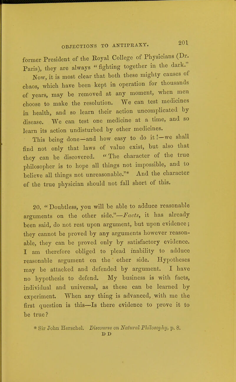former President of the Koyal College of Physicians (Dr. Paris), they are always fighting together in the dark. Now, it is most clear that both these mighty causes of chaos, which have been kept in operation for thousands of years, may be removed at any moment, when men choose to make the resolution. We can test medicines in health, and so learn their action uncomplicated by disease. We can test one medicine at a time, and so learn its action undisturbed by other medicines. This being done—and how easy to do it!—we shall find not only that laws of value exist, but also that they can be discovered. The character of the true philosopher is to hope all things not impossible, and to believe all things not unreasonable.* And the character of the true physician should not fall short of this. 20.  Doubtless, you will be able to adduce reasonable arguments on the other side.—Facts, it has already been said, do not rest upon argument, but upon evidence; they cannot be proved by any arguments however reason- able, they can be proved only by satisfactory evidence. I am therefore obliged to plead inability to adduce reasonable argument on the other side. Hypotheses may be attacked and defended by argument. I have no hypothesis to defend. My business is with facts, individual and universal, as these can be learned by experiment. When any thing is advanced, with me the first question is this—Is there evidence to prove it to be true? * Sir John Herschel. Discourse on Natural FMloso])hj, p. 8. D D