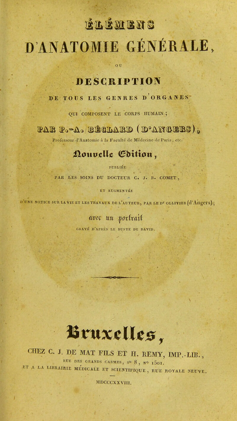 DANATOMIE GÉNÉRALE, o u DESCRIPTION PE TOUS LES GENRES D ORGANES QUI COMPOSENT LE CORPS HUMAIN ; Professeur d'Analomic à la Faculté do &rédccinc de Paris, etc. PUBLIÉE PAR LES SOINS DU DOCTEUR C. J. B. COMET, ET ATÎGMENTiE d'ume notice sur la vie et les travaux de l'auteur, par le d>- ollivier (d'Angers)..; GBAVÉ D'APliÈS LE BUSTE DE DAVID. CHEZ C. J. DE MAT FILS ET H. EEMY, IMP.-LIB., RUE DES GRANDS CARMES, S» 8 , N» l5oi. r A LA LIBRAIRIE Me'dICALE ET SCIENTIFIQUE, RUE ROYALE NEUVE. MDCCCXXVIII. I