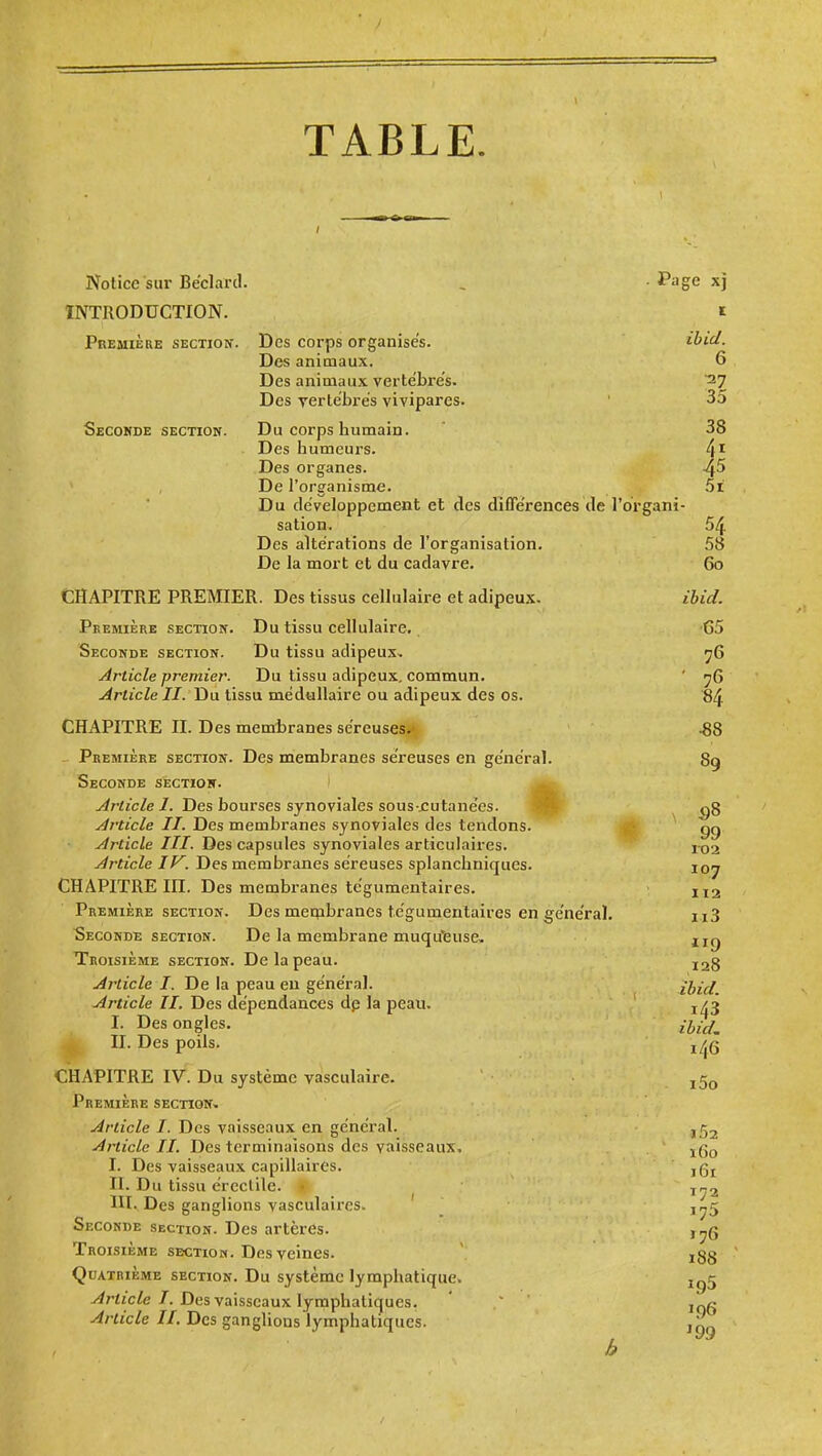 TABLE. Notice sur Béclard. , . Page xj INTRODUCTION. i Première section. Des corps organises. ibid. Des animaux. 6 Des animaux verte'bre's. '27 Des Tcrtébres vivipares. ' 35 Seconde section. Du corps humain. 38 Des humeurs. 4'- Des organes. 4^ De l'organisme. 5i Du développement et des diflerences de l'organi- sation. 54 Des altérations de l'organisation. 58 De la mort et du cadavre. 60 CHAPITRE PREMER. Des tissus cellulaire et adipeux. ibid. Première section. Du tissu cellulaire. '65 Seconde section. Du tissu adipeux, ^6 Article premier. Du tissu adipeux, commun. ' ^6 Article II. Du tissu médullaire ou adipeux des os. '84 CHAPITRE II. Des membranes séreuses**, .88 ^ Première section. Des membranes séreuses en général. 89 Seconde section. ' y/rticZe 7. Des bourses synoviales sous jcutanées. M- Article II. Des membranes synoviales des tendons. ■ gg Article III. Des capsules synoviales articulaires. ix)2 Article IV. Des membranes séreuses splanchniques. 107 CHAPITRE m. Des membranes tégumentaires. X12 Première SECTION. Des mecpbranes tégumentaires en général. uS Seconde section. De la membrane muqu'feuse, ug Troisième section. De la peau. ^28 Article I. De la peau eu général. ihid Article II. Des dépendances dp la peau. I. Des ongles. II. Des poils. CHAPITRE IV^ Du système vàsculaire. Première section. Article I. Des vaisseaux en général. j Article II. Des terminaisons des vaisseaux. I. Des vaisseaux capillaires. jgj II. Du tissu ércclile. » ^ ^r^^ III. Des ganglions vasculaires. Seconde section. Des artères. j^g Troisième section. Des veines. j3§ Quatrième section. Du système lymphatique. jg5 ^riic/e 7. Des vaisseaux lymphatiques. ' ' i„g Article II. Des ganglions lymphatiques.