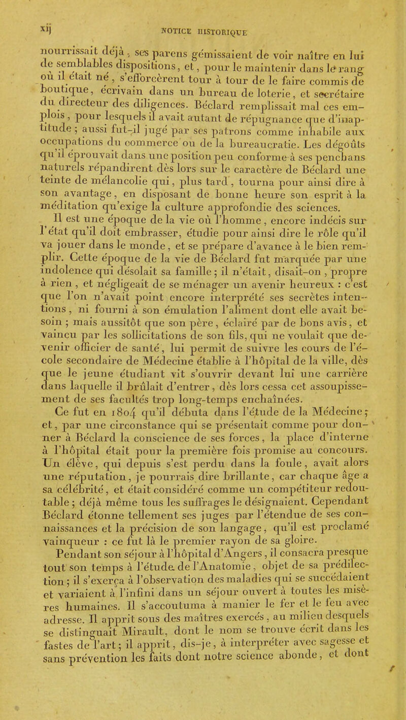 nourrissait déjà, ses parcns gémissaient de voir naître en lui de semblables dispositions, et, pour le maintenir dans le»rang ou il était ne , s'efforcèrent tour à tour de le faire commis de boutique, écrivain dans un bureau de loterie, et swirétaire du directeur des diligences. Béclard remplissait mal ces em- plois , pour lesquels il avait autant de répugnance que d'inap- titude ; aussi fut-il jugé par ses patrons comme inhabile aux occupations du commerce ou de la bureaucratie. Les dégoûts qu'il éprouvait dans une position peu conforme à ses pencbans naturels répandirent dès lors sur le caractère de Béclard une teinte de mélancolie qui, plus tard, tourna pour ainsi dire à son avantage, en disposant de bonne heure son esprit à la méditation qu'exige la culture approfondie des sciences. 11 est une époque de la vie où l'homme , encore indécis sur l'état qu'il doit embrasser, étudie pour ainsi dire le rôle qu'il va jouer dans le monde , et se prépare d'avance à le bien rem- plir. Celte époque de la vie de Béclard fut marquée par une indolence qui désolait sa famille; il n'était, disait-on , propre à rien , et négligeait de se ménager un avenir heureux : c'est que l'on n'avait point encore interprété ses secrètes inten- tions , ni fourni à son émulation l'aliment dont elle avait be- soin ; mais aussitôt que son père, éclairé par de bons avis, et vaincu par les sollicitations de son fils, qui ne voulait que de- venir officier de santé, lui permit de suivre les cours de l'é- cole secondaire de Médecine établie à l'hôjîital de la ville, dès que le jeune étudiant vit s'ouvrir devant lui une carrière dans laquelle il brûlait d'entrer, dès lors cessa cet assoupisse- ment de ses facultés trop long-temps enchaînées. Ce fut en i8o4 cju'il débuta dans l'étude de la Médecine; et, par une circonstance qui se présentait comme pour don- ner à Béclard la conscience de ses forces, la place d'interne à l'hôpital était pour la première fois promise au concours. Un élève, qui depuis s'est perdu dans la foule, avait alors une réputation, je pourrais dire brillante, car chaque âge a sa célébrité, et était considéré comme un compétiteur redou- table ; déjà même tous les suffrages le désignaient. Cependant Béclard étonne tellement ses juges par l'étendue de ses con- naissances et la précision de son langage, qu'il est proclamé vainqueur : ce fut là le premier rayon de sa gloire. Pendant son séjour à l'hôpital d'Angers, il consacra presque tout son temps à l'étuda de l'Anatomie, objet de sa prédilec- tion ; il s'exerça à l'observation des maladies qui se succédaient et variaient à'l'infini dans un séjour ouvert à toutes les misè- res humaines. 11 s'accoutuma à manier le fer et le feu avec adresse. Il apprit sous des maîtres exercés , au milieu desquels se distinguait Mirault, dont le nom se trouve écrit dans les ' fastes de l'art; il aj^prit, dis-je, à interpréter avec sagesse et sans prévention les faits dont notre science abonde, et dont