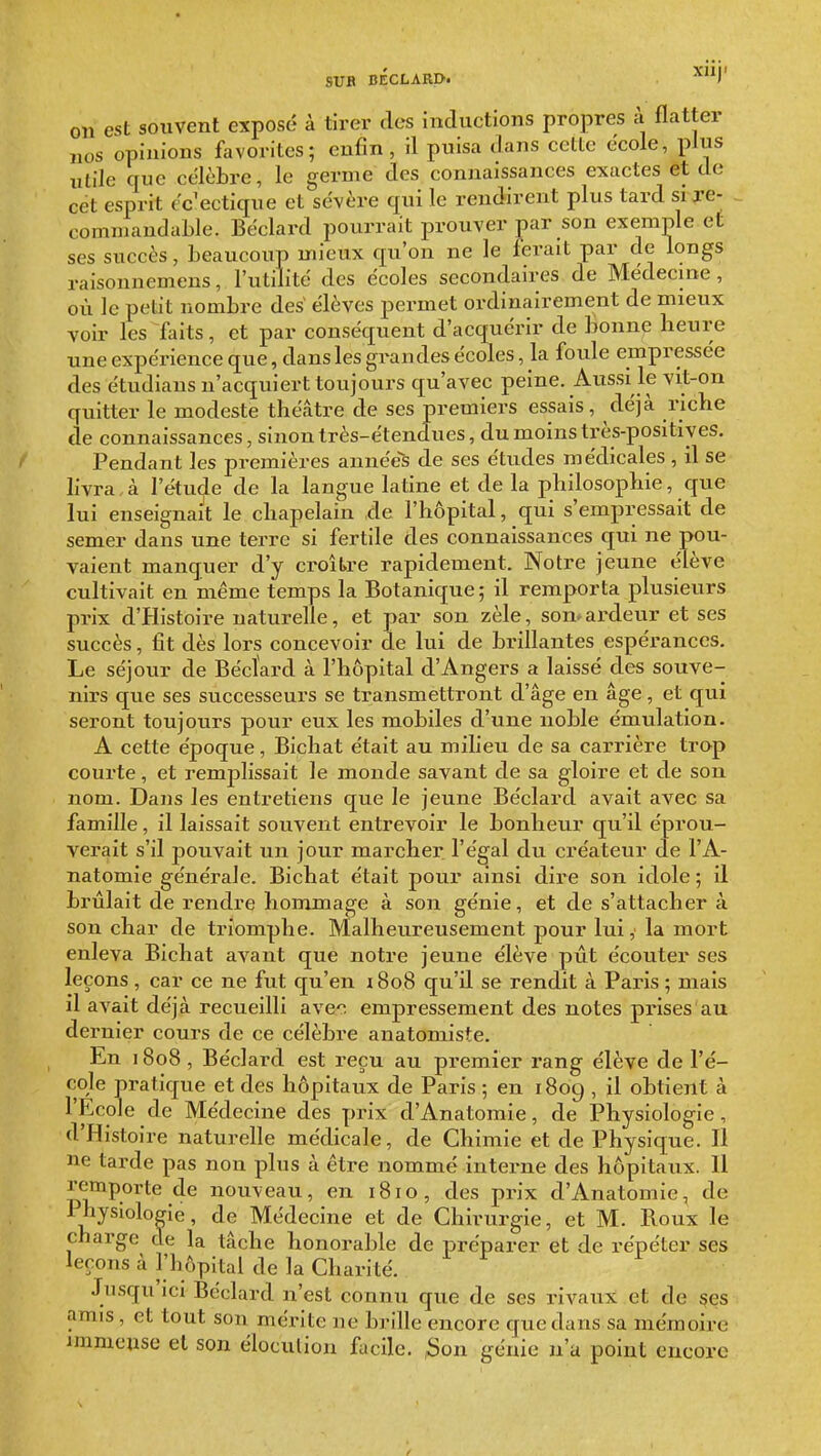 SUB BÉCLARD. ^)' on est souvent exposé à tirer des inductions propres à flatter nos opinions favorites; enfin, il puisa dans celte école, plus utile que célèbre, le germe des connaissances exactes et de cet esprit éclectique et sévère qui le rendirent plus tard si xe- commandable. Béclard pourrait prouver par son exemple et ses succès, beaucoup mieux qu'on ne le ferait par de longs raisonnemens, l'utilité des écoles secondaires de Médecine, où le petit nombre des élèves permet ordinairement de mieux voir les faits, et par conséquent d'acquérir de bonne heure une expérience que, dans les grandes écoles, la foule empressée des étudians n'acquiert toujours qu'avec peine. Aussi le vit-on quitter le modeste théâtre de ses premiers essais, déjà riche de connaissances, sinon très-étendues, du moins très-positives. Pendant les premières années de ses études médicales , il se livra,à l'étude de la langue latine et de la philosophie, que lui enseignait le chapelain de l'hôpital, qui s'empressait de semer dans une terre si fertile des connaissances qui ne pou- vaient manquer d'y croître rapidement. Notre jeune élève cultivait en même temps la Botanique; il remporta plusieurs prix d'Histoire naturelle, et par son zèle, son»ardeur et ses succès, fit dès lors concevoir de lui de brillantes espérances. Le séjour de Béctard à l'hôpital d'Angers a laissé des souve- nirs que ses successeurs se transmettront d'âge en âge, et qui seront toujours pour eux les mobiles d'une noble émulation. A cette époque, Bichat était au milieu de sa carrière trop courte, et remplissait le monde savant de sa gloire et de son nom. Dans les entretiens que le jeune Béclard avait avec sa famille, il laissait souvent entrevoir le bonheur qu'il éprou- verait s'il pouvait un jour marcher l'égal du créateur de l'A- natomie générale. Bichat était pour ainsi dire son idole ; il brûlait de rendre hommage à son génie, et de s'attacher à son char de triomphe. Malheureusement pour lui, la mort enleva Bichat avant que notre jeune élève pût écouter ses leçons , car ce ne fut qu'en 1808 qu'il se rendit à Paris ; mais il avait déjà recueilli ave^n empressement des notes prises au dernier cours de ce célèbre anatomiste. prix d'Anatomie, de Physiologi. , d'Histoire naturelle médicale, de Chimie et de Physique. Il ne tarde pas non plus à être nommé interne des hôpitaux. Il remporte de nouveau, en 1810, des prix d'Anatomie, de Physiologie, de Médecine et de Chirurgie, et M. Roux le charge de la tâche honorable de préparer et de répéter ses leçons à l'hôpital de la Charité. Jusqu ici Béclard n'est connu que de ses rivaux et de §es amis, et tout son mérite ne brille encore que dans sa mémoire immense et son éloculion facile. ;Son génie n'a point encore