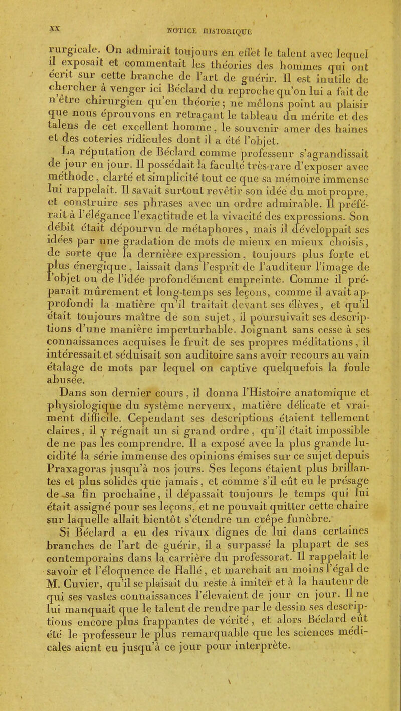 riirgicalo. On admirait toujours en elïet le talent avec lequel il exposait et commentait les théories des hommes qui ont écrit sur cette branche de l'art de guérir. 11 est inutile de chercher à venger ici Béclard du reproche qu'on lui a fait de u être chirurgien qu'en théorie ; ne melons point au plaisir que nous éprouvons en retraçant le tableau du mérite et des talens de cet excellent homme, le souvenir amer des haines et des coteries ridicules dont il a été l'objet. La réputation de Béclard comme professeur s'agrandissait de jour en jour. 11 possédait la faculté très-rare d'exposer avec méthode , clarté et simplicité tout ce que sa mémoire immense lui rappelait. Il savait sui-tout revêtir son idée du mot propre, et construii-e ses phrases avec un ordre admirable. Il préfé- raità l'élégance l'exactitude et la vivacité des expressions. Son débit était dépourvu de métaphores , mais il développait ses idées par une gradation de mots de mieux en mieux clioisis, de sorte que la dernière expression, toujours plus forte et lus énergique, laissait dans l'esprit de l'auditeur l'image de objet ou de l'idée profondément empreinte. Comme il pré- parait mûrement et long-temps ses leçons, comme il avait ap- profondi la matière qu'il traitait devant ses élèves, et qu'il était toujouiS maître de son sujet, il poursuivait ses descrip- tions d'une manière imperturbable. Joignant sans cesse à ses connaissances acquises le fruit de ses propres méditations, il intéressait et séduisait son auditoire sans avoir recours au vain étalage de mots par lequel on captive quelquefois la foule abusée. Dans son dernier cours, il donna l'Histoire anatomique et physiologique du système nerveux, matière délicate et vrai- ment difficile. Cependant ses descriptions étaient tellement claires, il y régnait un si grand ordre, qu'il était impossible de ne pas les comprendre. 11 a exposé avec la plus grande lu- cidité la série immense des opinions émises sur ce sujet depuis Praxagoras jusqu'à nos jours. Ses leçons étaient plus brillan- tes et plus solides que jamais, et comme s'il eût eu le présage de-sa fin prochaîne, il dépassait toujours le temps qui lui était assigné pour ses leçons, et ne pouvait quitter cette chaire sur laquelle allait bientôt s'étendre un crêpe funèbre. Si Béclard a eu des rivaux dignes de lui dans certaines branches de l'art de guérir, il a surpassé la plupart de ses contemporains dans la carrière du professorat. Il rappelait le savoir et l'éloquence de Hallé , et marchait au moins l'égal de M. Cuvier, qu'il se plaisait du reste à imiter et à la hauteur de qui ses vastes connaissances l'élevaient de jour en jour. 11 ne lui manquait que le talent de rendre par le dessin ses descriji- tions encore plus frappantes de vérité, et alors Béclard eut été le professeur le plus remarquable que les sciences médi- cales aient eu jusqu'à ce jour pour interprète. \