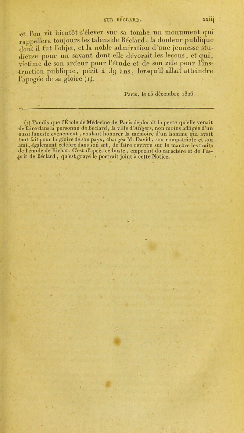 t>t l'on vit bientôt s'élever sur sa tombe un monument qui rappellera toujours les talens Je Be'clard, la douleur publique dont il fut l'objet, et la noble admiration d'une jeunesse stu- dieuse pour uiï savant dont elle de'vorait les leçons, et qui, victime de son ardeur pour l'ctu^de et de son zèle pour l'ins- truction publique, périt à 3c) ans, lorsqu'il allait atteiudi'e l'apogée de sa gloire (i). Paris, le i5 décembre 1826. (i) Tandis que l'École de Médecine de Paris déplorait la perte qu'elle venait de faire dans la personne de Be'clard, la ville d'Angers, non moins afflige'e d'un aussi ftmeste événement, voulant honorer la mémoire d'un homme qui avait tant fait pour la gloire de son pays, chargea M. David , son compatriote et son ami, également célèbre dans son art, de faire revivre sur le marbre les traita <le l'émule de Bichat. C'est d'après ce buste, empreint du caractère et de l'es- sprit de Bcclard, qu'est gravé le portrait joint à cette Notice.