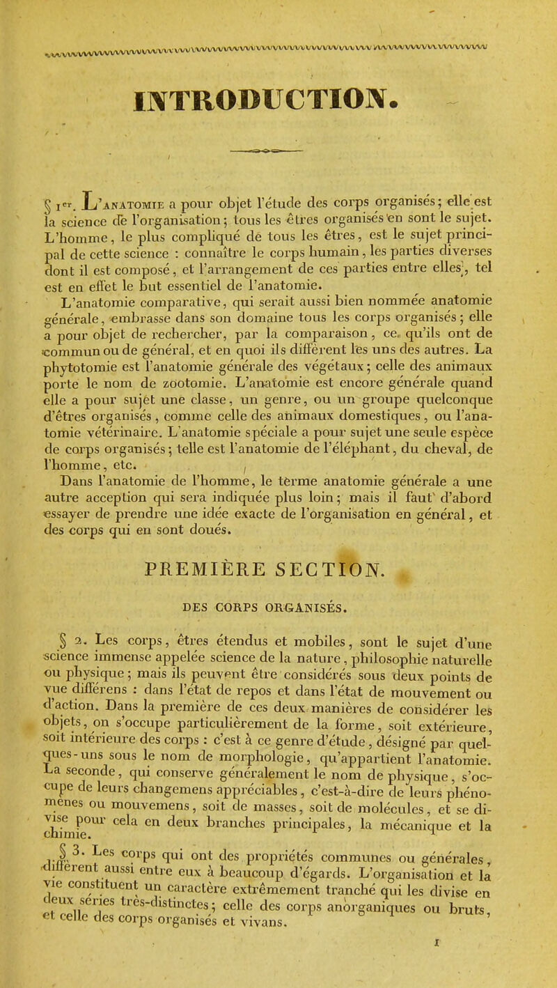 ,,,,;4;VV\rtrtA?VWVVVVVVVV\VVVVVVlrtA(VVVVV\lVWVWV'VX,VWV^ INTRODUCTION. § I. L'anatomie a poiir objet l'étude des corps organisés; elle est la science de l'organisation; Ions les êtres organisés en sont le sujet. L'homme, le plus compliqué de tous les êtres, est le sujet princi- pal de cette science : connaître le corps humain, les parties diverses dont il est composé, et l'arrangement de ces parties entre elles;, tel est en efiet le but essentiel de l'anatoraie. L'anatomie comparative, qui serait aussi bien nommée anatomie générale, embrasse dans son domaine tous les corps organisés ; elle a pour oh']et de rechercher, par la comparaison, ce. qu'ils ont de «ommunoude général, et en quoi ils diffèrent l'es uns des auti-es. La phytotomie est l'anatomie générale des végétaux; celle des animaux porte le nom de zootomie. L'ai:iatomie est encore générale quand elle a pour sujet une classe, un genre, ou un groupe quelconque d'êtres organisés , comme celle des animaux domestiques , ou l'ana- tomie vétérinaire. L'anatomie spéciale a pour sujet une seule espèce de corps organisés; telle est l'anatomie de l'éléphant, du cheval, de l'homme, etc. ^ Dans l'anatomie de l'homme, le tèrme anatomie générale a une autre acception qui sera indiquée plus loin; mais il faut' d'abord essayer de prendre une idée exacte de l'organisation en général, et des corps qui en sont doués. PREMIÈRE SECTION. DES CORPS ORGANISÉS. § 3. Les corps, êtres étendus et mobiles, sont le sujet d'une science immense appelée science de la nature, philosophie naturelle ou physique; mais ils peuvent être considérés sous deux points de vue différens : dans l'état de repos et dans l'état de mouvement ou d'action. Dans la première de ces deux manières de considéi^er les objets, on s'occupe particuHèrement de la forme, soit extérieure, soit intérieure des corps : c'est à ce genre d'étude, désigné par quél- qiies-uns sous le nom de morphologie, qu'appartient l'anatomie. La seconde, qui conserve généralement le nom de physique, s'oc- cupe de leurs changemens appréciables, c'est-à-dire de leurs phéno- mènes ou mouvemens, soit de masses, soit de molécules, et se di- c£mfe°^ ^^^^ ^^^^ branches principales, la mécanique et la ,.J,^ <^orps qui ont des propriétés communes ou générales <lilterent aussi entre eux à beaucoup d'égards. L'organisation et la vie constituent un caractère extrêmement tranché qui les divise en deux séries tres-distinctes; celle des corps an^rganiques ou bruts, et celle des corps organisés et vivans.