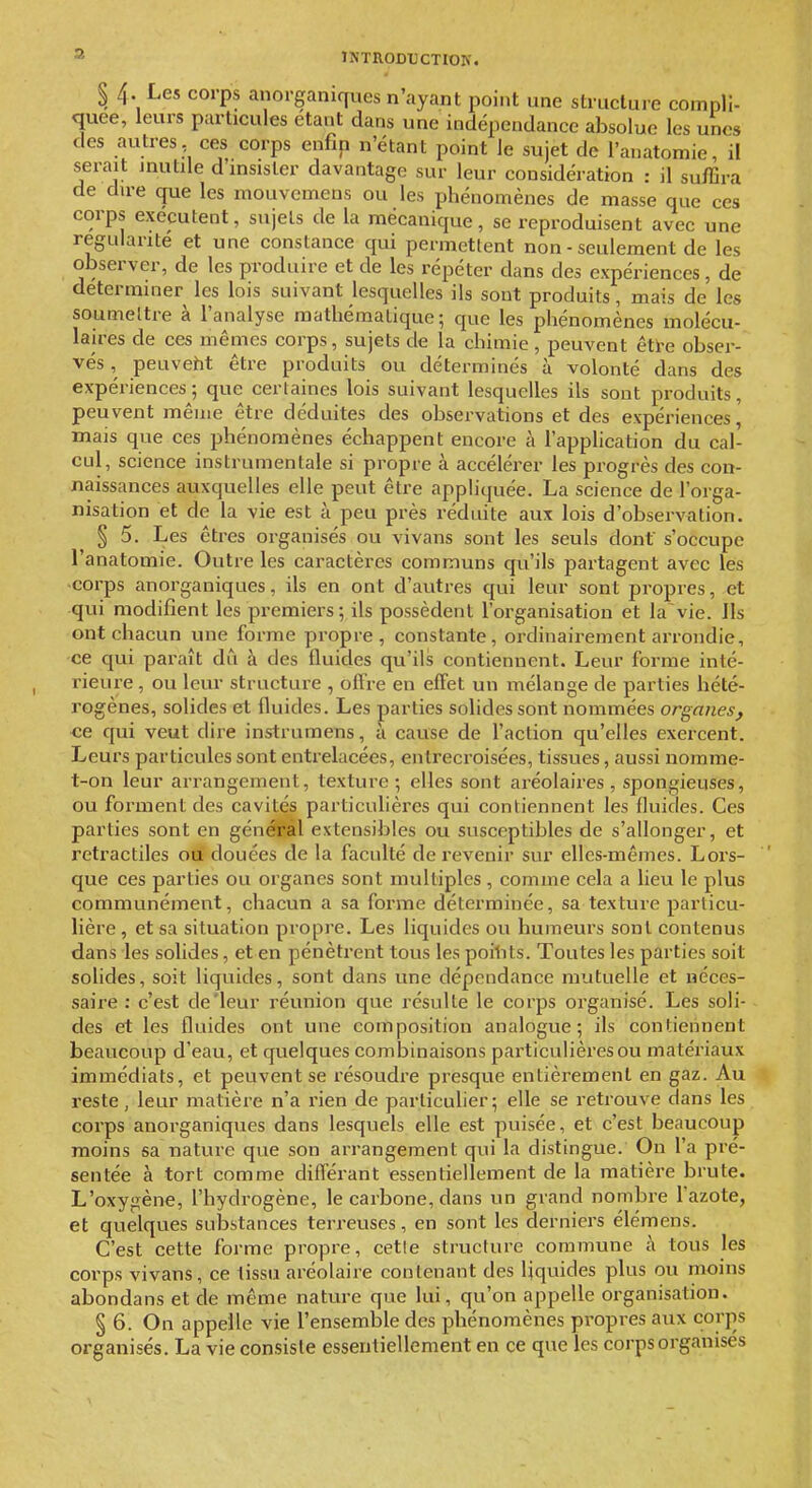 3 $ 4. Les corps anorganiques n'ayant point une structure compli- quée, leurs particules étant dans une indépendance absolue les unes des autres, ces corps enfin n'étant point le sujet de l'anatomie, il serait inutile d'insister davantage sur leur considération : il suffira de dire que les mouvemens ou les phénomènes de masse que ces corps exécutent, sujets de la mécanique, se reproduisent avec une régularité et une constance qui permettent non - seulement de les observer, de les produire et de les répéter dans des expériences, de déterminer les lois suivant lesquelles ils sont produits, mais de les soumeltre à l'analyse mathématique; que les phénomènes molécu- laires de ces mêmes corps, sujets de la chimie , peuvent êti-e obser- vés , peuveht être produits ou déterminés à volonté dans des expériences; que certaines lois suivant lesquelles ils sont produits, peuvent même être déduites des observations et des expériences, mais que ces phénomènes échappent encore à l'apphcation du cal- cul, science instrumentale si propre à accélérer les progrès des con- naissances auxquelles elle peut être appliquée. La science de l'orga- nisation et de la vie est à peu près réduite aux lois d'observation. § 5. Les êtres organisés ou vivans sont les seuls dont s'occupe l'anatomie. Outre les caractères communs qu'ils partagent avec les -corps anorganiques, ils en ont d'autres qui leur sont propres, et qui modifient les premiers; ils possèdent l'organisation et la vie. Ils ont chacun une forme propre, constante, ordinairement arrondie, ce qui paraît du à des fluides qu'ils contiennent. Leur foi-me inté- rieure , ou leur structure , oftïe en effet un mélange de parties hété- rogènes, solides et fluides. Les parties solides sont nommées organes, ce qui veut dire instrumens, à cause de l'action qu'elles exercent. Leurs particules sont entrelacées, entrecroisées, tissues, aussi norame- t-on leur arrangement, texture; elles sont aréolaires, spongieuses, ou forment des cavités particulières qui contiennent les fluides. Ces parties sont en général extensibles ou susceptibles de s'allonger, et retractiles ou douées de la faculté de revenir sur elles-mêmes. Lors- que ces parties ou organes sont multiples , comme cela a lieu le plus communément, chacun a sa forme déterminée, sa texture particu- lière , et sa situation propre. Les liquides ou humeurs sont contenus dans les solides, et en pénètrent tous les poilits. Toutes les parties soit solides, soit liquides, sont dans une dépendance mutuelle et néces- saire : c'est de'leur réunion que résulte le corps organisé. Les soli- des et les fluides ont une composition analogue; ils contiennent beaucoup d'eau, et quelques combinaisons particulières ou matériaux immédiats, et peuvent se résoudre presque entièrement en gaz. Au reste, leur matière n'a rien de particuher; elle se retrouve dans les corps anorganiques dans lesquels elle est puisée, et c'est beaucoup moins sa nature que son arrangement qui la distingue. On l'a pré- sentée à tort comme différant essentiellement de la matière brute. L'oxygène, l'hydrogène, le carbone, dans un grand nombre l'azote, et quelques substances terreuses, en sont les derniers élémens. C'est cette forme propre, cetle structure commune à tous les corps vivans, ce tissu aréolaire contenant des liquides plus ou moins abondans et de même nature que lui, qu'on appelle organisation. § 6. On appelle vie l'ensemble des phénomènes propres aux corps organisés. La vie consiste essentiellement en ce que les corps organises