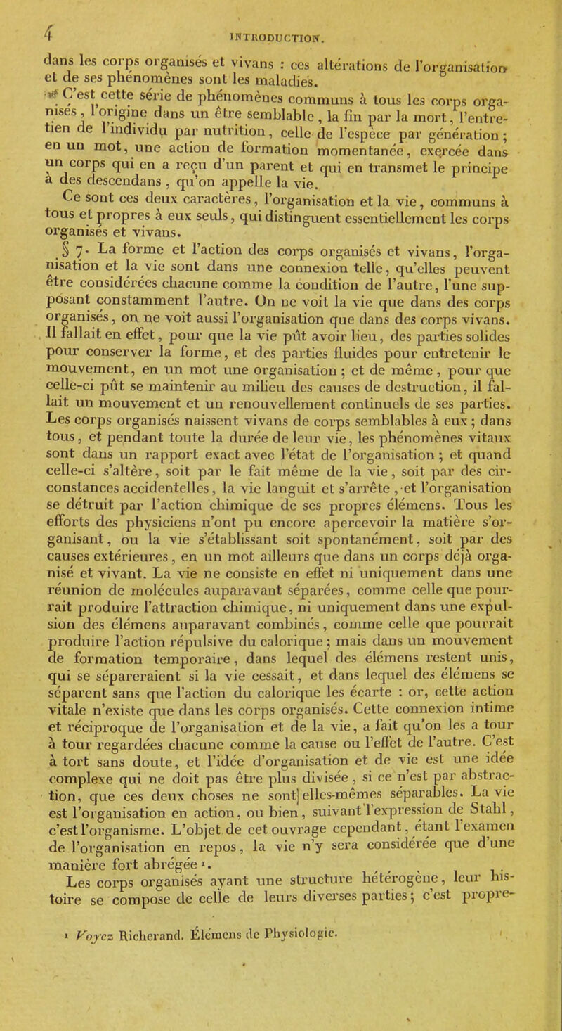 dans les corps organisés et vivans : ces altérations de rorganisalio» et de ses phénomènes sont les maladies. C'est cette série de phénomènes communs à tous les corps orga- nises 1 origine dans un être semblable , la fin par la mort, l'entre- tien de llnd^Vld^ par nutrition, celle de l'espèce par génération; en un mot, une action de formation momentanée, exercée dans un corps qui en a reçu d'un parent et qui en transmet le principe a des descendans , qu'on appelle la vie. Ce sont ces deux caractères, l'organisation et la vie, communs à tous et propres à eux seuls, qui distinguent essentiellement les corps organisés et vivans. § 7. La forme et l'action des corps organisés et vivans, l'orga- nisation et la vie sont dans une connexion telle, qu'elles peuvent être considérées chacune comme la condition de l'autre, l'une sup- posant constamment l'autre. On ne voit la vie que dans des corps organisés, on ne voit aussi l'organisation que dans des corps vivans. Il fallait en effet, pour que la vie pût avoir lieu, des parties solides pour conserver la forme, et des parties fluides pour entretenir le mouvement, en un mot une organisation ; et de même, pour que celle-ci pût se maintenir au miUeu des causes de destruction, il fal- lait un mouvement et un renouvellement continuels de ses parties. Les corps organisés naissent vivans de corps semblables à eux ; dans tous, et pendant toute la durée de leur vie, les phénomènes vitaux sont dans un rapport exact avec l'état de l'organisation ; et quand celle-ci s'altère, soit par le fait même de la vie, soit par des cir- constances accidentelles, la vie languit et s'arrête , et l'organisation se détruit par l'action chimique de ses propres élémens. Tous les efforts des physiciens n'ont pu encore apercevoir la matière s'or- ganisant, ou la vie s'établissant soit spontanément, soit par des causes extérieures , eu un mot ailleurs que dans un corps déjà orga- nisé et vivant. La vie ne consiste en effet ni uniquement dans une réunion de molécules auparavant séparées, comme celle que pour- rait produire l'attraction chimique, ni uniquement dans une expul- sion des élémens auparavant combinés, comme celle que pourrait produire l'action répulsive du calorique ; mais dans un mouvement de formation temporaire, dans lequel des élémens l'estent unis, qui se sépareraient si la vie cessait, et dans lequel des élémens se séparent sans que l'action du calorique les écarte : or, cette action vitale n'existe que dans les corps organisés. Cette connexion intime et réciproque de l'organisation et de la vie, a fait qu'on les a tour à tour regardées chacune comme la cause ou l'effet de l'autre. C'est à tort sans doute, et l'idée d'organisation et de vie est une idée complexe qui ne doit pas être plus divisée, si ce n'est par abstrac- tion, que ces deux choses ne sont] elles-mêmes séparables. La vie est l'organisation en action, ou bien, suivant l'expression de Stahl, c'est l'organisme. L'objet de cet ouvrage cependant, étant l'examen de l'organisation en repos, la vie n'y sera considérée que d'une manière fort abrégée I. Les corps organisés ayant une structure hétérogène, leur his- toire se compose de celle de leurs diverses parties ; c'est propre- > f^ojez Richerand. Élc'mens de Physiologie.