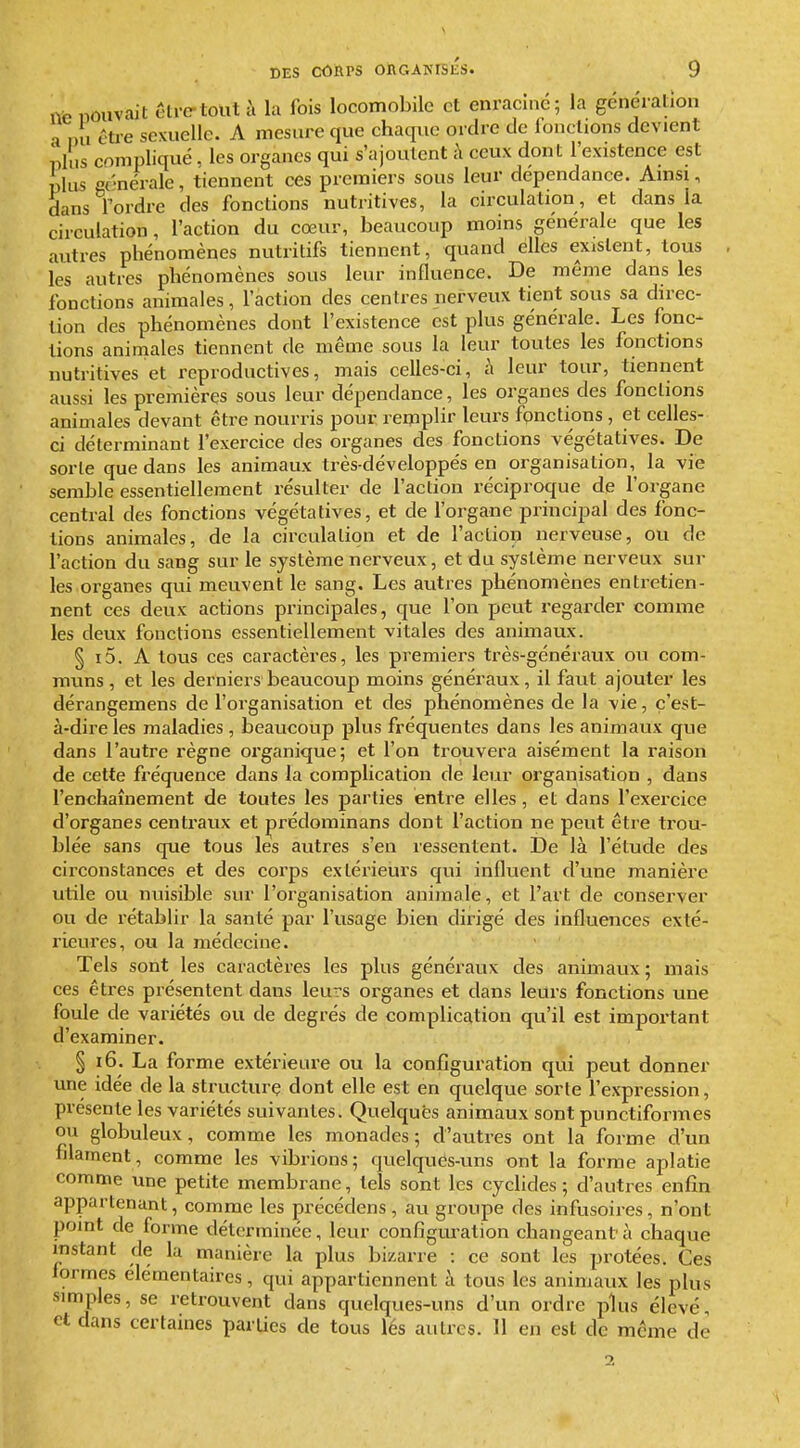 ne nouvait être-tout li la fois locomobile et enraciné; la génération a ,,u être sexuelle. A mesure que chaque ordre de fonctions devient plus compliqué, les organes qui s'ajoutent à ceux dont l'existence est plus c(-nérale, tiennent ces premiers sous leur dépendance. Ainsi, dans rordre des fonctions nutritives, la circulation, et dans la circulation, l'action du cœur, beaucoup moins générale que les autres phénomènes nutritifs tiennent, quand elles existent, tous , les autres phénomènes sous leur influence. De même dans les fonctions animales, l'action des centres nerveux tient sous sa direc- tion des phénomènes dont l'existence est plus générale. Les fonc- tions animales tiennent de même sous la leur toutes les fonctions nutritives et reproductives, mais celles-ci, h leur tour, tiennent aussi les premières sous leur dépendance, les organes des fonctions animales devant être nourris pour remplir leurs fonctions, et celles- ci déterminant l'exercice des organes des fonctions végétatives. De sorte que dans les animaux très-développés en organisation, la vie semble essentiellement résulter de l'action réciproque de l'organe central des fonctions végétatives, et de l'organe principal des fonc- tions animales, de la circulation et de l'action nerveuse, ou de l'action du sang sur le système nerveux, et du système nerveux sur les organes qui meuvent le sang. Les autres phénomènes entretien- nent ces deux actions principales, que l'on peut regarder comme les deux fonctions essentiellement vitales des animaux. § i5. A tous ces caractères, les premiers très-généraux ou com- muns , et les derniers beaucoup moins généraux, il faut ajouter les dérangemens de l'organisation et des phénomènes de la vie, c'est- à-dire les maladies , beaucoup plus fréquentes dans les animaux que dans l'autre règne organique; et l'on trouvera aisément la raison de cette fréquence dans la complication de leur organisation , dans l'enchaînement de toutes les parties entre elles, et dans l'exercice d'organes centraux et prédorainans dont l'action ne peut être trou- blée sans que tous les autres s'en ressentent. De là l'étude des circonstances et des corps extérieurs qui influent d'une manière utile ou nuisible sur l'organisation animale, et l'art de conserver ou de rétablir la santé par l'usage bien dirigé des influences exté- rieures, ou la médecine. Tels sont les caractères les plus généraux des animaux ; mais ces êtres présentent dans leurs organes et dans leurs fonctions une foule de variétés ou de degrés de complication qu'il est important d'examiner. § i6. La forme extérieure ou la configuration qui peut donner une idée de la structurç dont elle est en quelque sorte l'expression, présente les variétés suivantes. Quelques animaux sont punctiformes ou globuleux, comme les monades; d'autres ont la forme d'un filament, comme les vibrions; quelques-uns ont la forme aplatie comme une petite membrane, tels sont les cyclides ; d'autres enfin appartenant, comme les précédens, au groupe des infusoires, n'ont point de forme déterminée, leur configuration changeant à chaque instant de la manière la plus bizarre : ce sont les protées. Ces formes élémentaires, qui appartiennent à tous les animaux les plus simples, se retrouvent dans quelques-uns d'un ordre plus élevé, et dans certaines parUes de tous lés autres. Il en est de même de