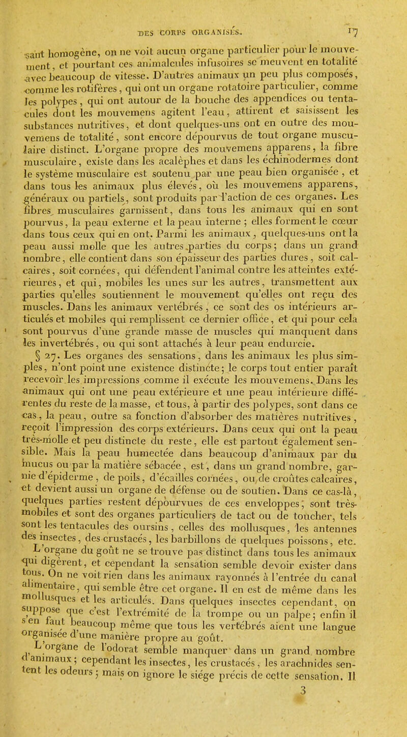 «airt homogène, on ne voit aucun organe particulier pour le uiouye- nient, et pourtant ces animalcules infusoires se meuvent en totalité vivecbeaucoup de vitesse. D'autres animaux un peu plus composés, <:omnie les rotifères, qui ont un organe rotatoire particulier, comme les polypes, qui ont autour de la bouche des appendices ou tenta- cules dont les mouvemens agitent l'eau, attirent et saisissent les substances mitritives, et dont quelques-uns ont en outre des mou- vemens de totalité, sont encore dépourvus de tout organe muscu- iaire distinct. L'organe propre des mouvemens apparens, la fibre musculaire, existe dans les acalèphes et dans les échinodermes dont le système musculaire est soutenu par une peau bien organisée , et dans tous les animaux plus élevés, où les mouvemens apparens, généraux ou partiels, sont produits pari'action de ces organes. Les fibres, musculaires garnissent, dans tous les animaux qui en sont pourvus, la peau externe et la peau interne ; elles forment le cœur dans tous ceux qui en ont. Parmi les animaux, quelques-uns ont la peau aussi molle que les autres .parties du corps; dans un grand nombre, elle contient dans son épaisseur des parties dures, soit cal- caires, soit cornées, qui défendent l'animal contre les atteintes exté- rieures, et qui, mobiles les vines sur les autres, transmettent aux parties qu'elles soutiennent le mouvement qu'elles ont reçu des muscles. Dans les animaux vertébrés , ce sont des os intérieurs ar- ticulés et mobiles qui remplissent ce dernier offiée, et qui pour cela sont pourvus d'une grande masse de muscles qui manquent dans les invertébrés, ou qui sont attachés à leur peau endurcie. § 2^. Les organes des sensations, dans les animaux les plus sim- ples, n'ont point une existence distincte; le corps tout entier paraît recevoir les impressions comme il exécute les mouvemens. Dans les animaux qui ont vme peau extérieure et une peau intérieure diflé- rentes du reste de la masse, et tous, à partir des polypes, sont dans ce cas, la peau, outre sa fonction d'absorber des matières nutritives, reçoit l'impression des corps extérieurs. Dans ceux qui ont la peau très-nioUe et peu distincte du reste, elle est partout également sen- sible. Mais la peau humectée dans beaucoup d'aniriiaux par du mucus ou par la matière sébacée, est, dans un grand nombre, gar- nie d'épiderme , de poils, d'écaillés cornées, ou^de croûtes calcaires, et devient aussi un organe de défense ou de soutien. Dans ce cas-là, quelques parties restent dépourvues de ces enveloppes; sont très- mobiles et sont des organes particuliers de tact ou de toucher, tels sont les tentacules des oursins, celles des mollusques, les antennes des insectes, des crustacés, les barbillons de quelques poissons, etc. L'organe du goût ne se trouve pas distinct dans tous les animaux qui digèrent, et cependant la sensation semble devoir exister dans tous. On ne voit rien dans les animaux rayonnés à l'entrée du canal !!!!?.':*^'^^' semble être cet organe. Il en est de même dans les on il . , ^ que tous les vertébrés aient une langue organisée d une nianière propre au goût. L organe de l'odorat semble manquer 'dans un grand nombre et animaux; cependant les insectes, les crustacés, les arachnides sen- tent les odeurs ; mais on ignore le siège précis de cette sensation. Il 3