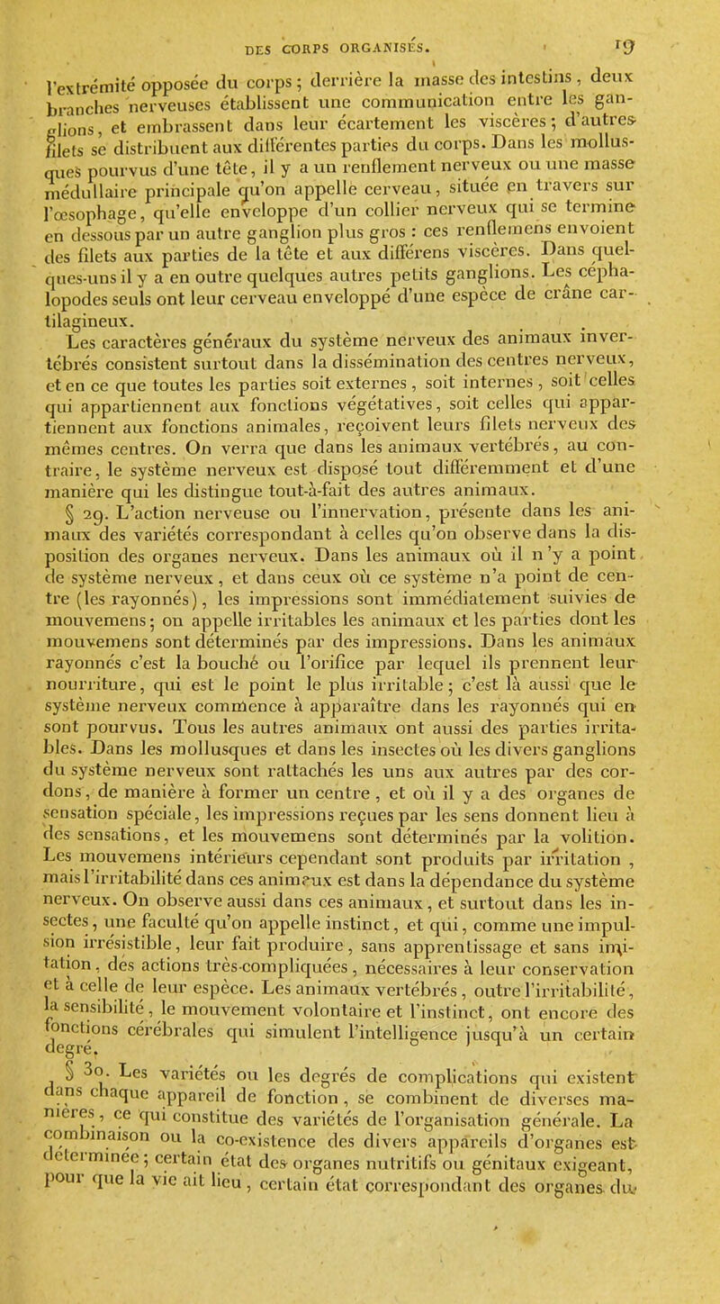 t rextrémité opposée du corps; derrière la masse des intestins , deux branches nerveuses établissent une communication entre les gan- glions, et embrassent dans leur écartement les viscères; d'autres- filets se distribuent aux dillèrentes parties du corps. Dans les mollus- ques pourvus d'une tête, il y a un renflement nerveux ou une masse médullaire principale qu'on appelle cerveau, située pn travers sur l'œsophage, qu'elle enveloppe d'un collier nerveux qui se termine en dessous par un autre ganglion plus gros : ces renflemens envoient des filets aux parties de la tête et aux dilFérens viscères. Dans quel- qnes-uns il y a en outre quelques autres petits ganglions. Les cépha- lopodes seuls ont leur cerveau enveloppé d'une espèce de crâne car- tilagineux. Les caractères généraux du système nerveux des animaux inver- tébrés consistent surtout dans la dissémination des centres nerveux, et en ce que toutes les parties soit externes, soit inteimes , soit celles qui appartiennent aux fondions végétatives, soit celles qui appar- tiennent aux fonctions animales, reçoivent leurs filets nerveux des mêmes centres. On verra que dans les animaux vertébi'és, au con- traire, le système nerveux est disposé tout difFéremment et d'une manière qui les distingue tout-à-fait des autres animaux. § 29. L'action nerveuse ou l'innervation, présente dans les ani- mairx des variétés correspondant à celles qu'on observe dans la dis- position des organes nerveux. Dans les animaux où il n'y a point, de système nerveux, et dans ceux o{i ce système n'a point de cen- tre (les rayonnés), les impressions sont immédiatement suivies de mouvemens ; ou appelle irritables les animaux et les parties dont les mouvemens sont déterminés par des impressions. Dans les animaux rayonnés c'est la bouché ou l'orifice par lequel ils prennent leur nourxitui'e, qui est le point le plus irritable; c'est là aussi' que le système nerveux comnlence à apparaître dans les rayonnés qui en sont pourvus. Tous les autres animaux ont aussi des parties irrita- bles. Dans les mollusques et dans les insectes où les divers ganglions du système nerveux sont rattachés les uns avix autres par des cor- dons , de manière à former un centre, et où il y a des organes de sensation spéciale, les impressions reçues par les sens donnent Heu à des sensations, et les mouvemens sont déterminés par la volition. Les mouvemens intéi-ieurs cependant sont produits par irritation , mais l'irritabilité dans ces anim?ux est dans la dépendance du système nerveux. On observe aussi dans ces animaux, et surtout dans les in- sectes , une faculté qu'on appelle instinct, et qui, comme une impul- sion irrésistible, leur fait produire, sans apprentissage et sans imi- tation, dés actions très-compliquées, nécessaires à leur conservation et à celle de leur espèce. Les animaux vertébrés , outre l'irritabilité, la sensibilité, le mouvement volontaire et l'instinct, ont encore des fonctions cérébrales qui simulent l'intelligence jusqu'à un certain degré. o j 1 § 3o. Les variétés ou les degrés de complications qui existent dans chaque appareil de fonction , se combinent de diverses ma- nières, ce qui constitue des variétés de l'organisation générale. La combmaison ou la co-existence des divers appareils d'organes est- determmee; certam état de» organes nutritifs ou génitaux exigeant, pour que la yic ait lieu , certain état correspondant des organes du-