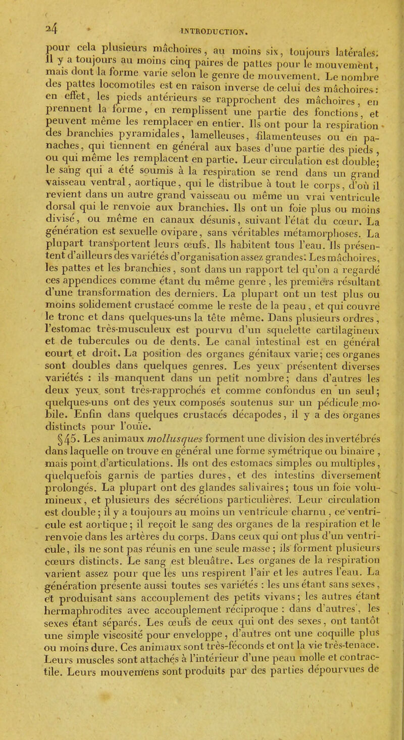 ^4 ' INTRODUCTION. pour cela plusieurs mâchoires, au moins six, toujours latérales: 11 y a toujours au moins cinq paires de pattes pour le mouvement, mais dont la forme varie selon le genre de mouvement. Le nomine des pattes locomotiles est en raison inverse décelai des mâchoires- en eftet, les pieds antérieurs se rapprochent des mâchoires, en prennent la forme, en remplissent une partie des fonctions et peuvent même les remplacer en entier. Ils ont pour la respiration • des branchies pyramidales, lamelleuses, filamenteuses ou en pa- naches, qui tiennent en général aux bases d'une partie des pieds , ou qui même les remplacent en partie. Leur circulation est double; le sang qui a été soumis à la respiration se rend dans un grand vaisseau ventral, aortique, qui le distribue à tout le corps, d'où il revient dans un autre grand vaisseau ou même un vrai ventricule dorsal qui le renvoie aux branchies. Ils ont un foie plus ou moins divisé, ou même en canaux désunis, suivant l'élat du cœur. La génération est sexuelle ovipare, sans véritables métamorphoses. La plupart transportent leurs œufs. Ils habitent tous l'eau. Us présen- tent d'ailleurs des variétés d'organisation assez grandes: Les mâchoires, les pattes et les branchies, sont dans un rapport tel qu'on a regardé ces appendices comme étant du même genre , les premiers résultant d'une transformation des derniers. La plupart ont un test plus ou moins solidement crustacé comme le reste de la peau, et qui couvre le tronc et dans quelques-uns la tête même. Dans plusieurs ordres , l'estomac très-musculeux est pourvu d'un squelette cartilagineux et de tubercules ou de dents. Le canal intestinal est en général court et droit. La position des organes génitaux varie; ces organes sont doubles dans quelques genres. Les yeux présentent diverses variétés : ils manquent dans un petit nombre; dans d'autres les deux yeux, sont trés-rapprochés et comme confondus en un seul; quelques-uns ont des yeux composés soutenus sur un pédicule.mo- bile. Enfin dans quelques crustacés décapodes, il y a des organes distincts pour l'ouïe. §45. Les animaux mollusques forment une division des invertébrés dans laquelle on trouve en général une forme symétrique ou binaire , mais point d'articulations. Us ont des estomacs simples ou multiples, quelquefois garnis de parties dures, et des intestins diversement prolongés. La plupart ont des glandes salivaires; tous un foie volu- mineux, et plusieurs des sécrétions particulières'. Leur circulation est double ; il y a toujours au moins un ventricule charnu, ce ventri- cule est aortique ; il reçoit le sang des organes de la respiration et le renvoie dans les artères du corps. Dans ceux qui ont plus d'un ventri- cule, ils ne sont jjas réunis en une seule masse ; ils forment plusieurs cœurs distincts. Le sang est bleuâtre. Les organes de la respiration varient assez pour que les uns respirent l'air et les autres l'eau. La génération présente aussi toutes ses variétés : les uns étant sans sexes, et produisant sans accouplement des petits vivans ; les autres étant hermaphrodites avec accouplement réciproque : dans d'autres', les sexes étant séparés. Les œufs de ceux qui ont des sexes, ont tantôt une simple viscosité pour enveloppe , d'autres ont une coquille pins ou moins dure. Ces animaux sont très-féconds et ont la vie très-tenace. Leurs muscles sont attachés à l'intérieur d'une peau molle et contrac- tile. Leurs mouvemfens sont produits par des parties dépourvues de