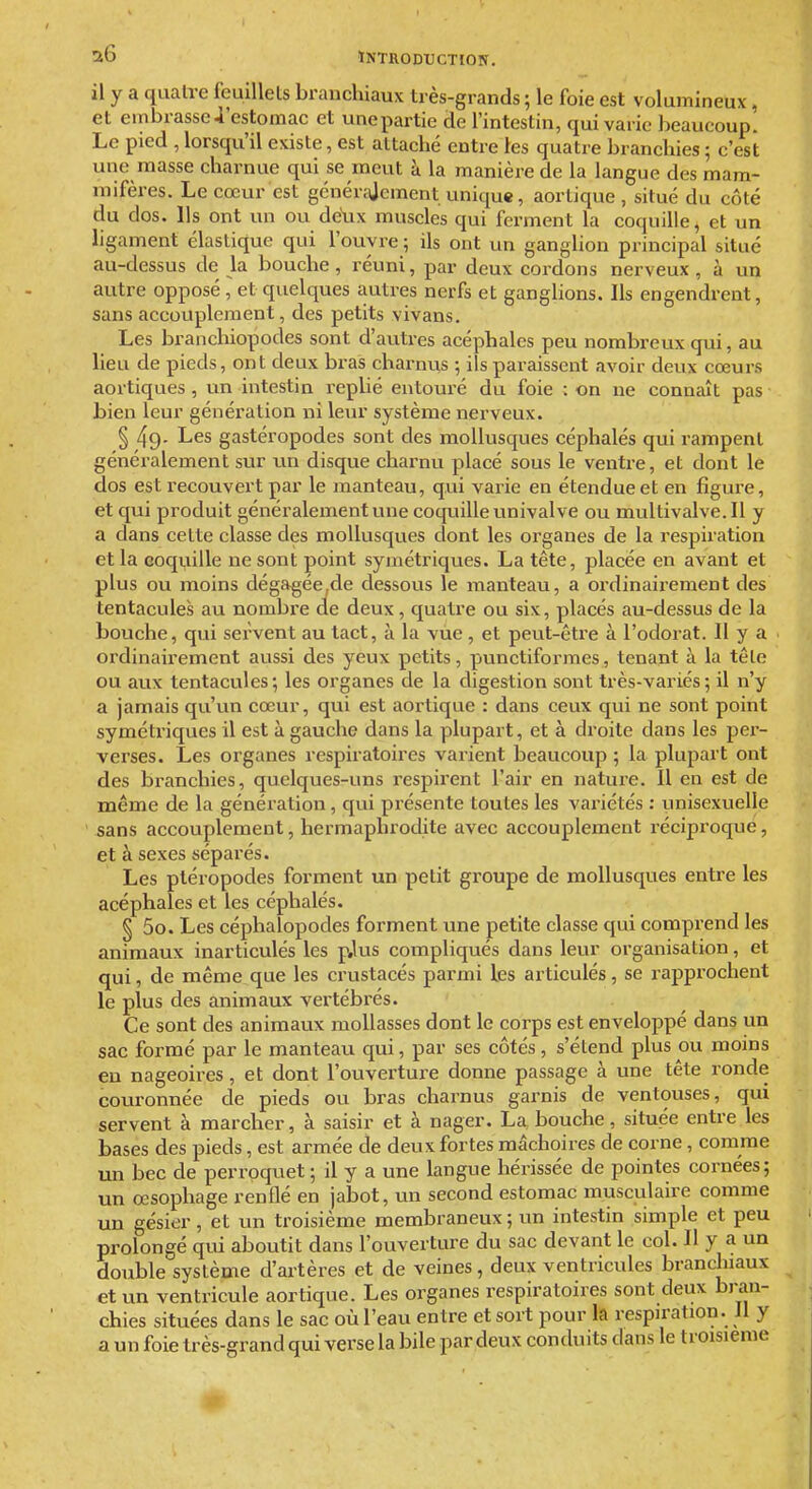 il y a quatre feuillets branchiaux très-grands ; le foie est volumineux, et embrasse4'estomac et unepartie de l'intestin, qui varie beaucoup. Le pied , lorsqu'il existe, est attaché entre les quatre branchies ; c'est une masse charnue qui se meut à la manière de la langue des mam- mifères. Le cœur est générajement unique, aortique , situé du côté du dos. Ils ont un ou dcYix muscles qui ferment la coquille, et un ligament élastique qui l'ouvre ; ils ont un ganglion principal situé au-dessus de la bouche, réuni, par deux cordons nerveux, à un autre opposé , et quelques autres nerfs et ganglions. Ils engendrent, sans accouplement, des petits vivans. Les branchiopodes sont d'autres acéphales peu nombreux qui, au heu de pieds, ont deux bras charnus -, ils paraissent avoir deux cœurs aortiques, un intestin rephé entouré du foie : on ne connaît pas bien leur génération ni leur système nerveux. § 49- Les gastéropodes sont des mollusques céphalés qui rampent généralement sur un disque charnu placé sous le ventre, et dont le dos est recouvert par le manteau, qui varie en étendue et en figure, et qui produit généralement une coquille univalve ou multivalve.il y a dans cette classe des mollusques dont les organes de la respiration et la coquille ne sont point symétriques. La tête, placée en avant et plus ou moins dégagée,cle dessous le manteau, a ordinairement des tentacules au nombre de deux, quatre ou six, placés au-dessus de la bouche, qui servent au tact, à la vue , et peut-être à l'odorat. 11 y a ordinairement aussi des yeux petits, punctiformes, tenant à la têle ou aux tentacules; les organes de la digestion sont très-variés; il n'y a jamais qu'un cœur, qui est aortique : dans ceux qui ne sont point symétriques il est à gauche dans la plupart, et à droite dans les pei'- verses. Les organes respiratoires varient beaucoup ; la plupart ont des branchies, quelques-uns respirent l'air en nature. Il en est de même de la génération, qui présente toutes les variétés : unisexuelle sans accouplement, hermaphi'odite avec accouplement réciproque, et à sexes séparés. Les ptéropodes forment un petit groupe de mollusques entre les acéphales et les céphalés. § 5o. Les céphalopodes forment une petite classe qui comprend les animaux inarticulés les p,lus compliqués dans leur organisation, et qui, de même que les crustacés parmi les articulés, se rapprochent le plus des animaux vertébi'és. Ce sont des animaux mollasses dont le corps est enveloppé dans un sac formé par le manteau qui, par ses côtés, s'étend plus ou moins eu nageoires, et dont l'ouverture donne passage à une tête ronde couronnée de pieds ou bras charnus garnis de ventouses, qui servent à marcher, à saisir et à nager. La bouche, située entre les bases des pieds, est armée de deux fortes mâchoires de corne, comme un bec de perroquet; il y a une langue hérissée de pointes cornées; un œsophage renflé en jabot, un second estomac musculaire comme im gésier, et un troisième membraneux ; un intestin simple et peu prolongé qui aboutit dans l'ouverture du sac devant le col. H y a un double système d'artères et de veines, deux ventricules branchiaux et un ventricule aortique. Les organes respiratoires sont deux bj-an- chies situées dans le sac où l'eau entre et sort pour la respiration. Jl y a un foie très-grand qui verse la bile par deux conduits dans le troisième