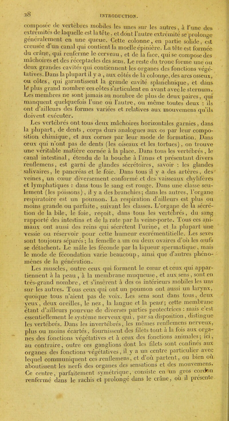 composée de vertèbres mobiles les unes sur les autres, à l'une de» extrémités de laquelle est la tête, et dont l'autre extrémité se prolonge généralement en une queue. Cette colonne, en partie solide, est creusée d'un canal qui contient la moelle épinière. La tête est formée du crâne, qui renferme le cerveau, et de la face, qui se compose des mâchoires et des réceptacles des sens. Le reste du tronc forme une ou deux grandes cavités qui contiennent les organes des fonctions végé- tatives. Dans la plupart il y a , aux côtés de la colonne, des arcs osseux, ou côtes, qui garantissent la grande cavité splanchnique, et dans \(i plus grand nombre ces côtes s'articulent en avant avec le sternum. Les membres ne sont jamais au nombre de plus de deux paires, qui manquent quelquefois l'une ou l'autiMe, ou même toutes deux : ils ont d'ailleurs des formes variées et relatives aux mouvemens qu'ils doivent exécuter. Les vertébrés ont tous deux mâchoires horizontales garnies, dans la plupart, de dents, corps durs analogues aux os par leur compo- sition chimique, et aux cornes par leur mode de formation. Dans ceux qui n'ont pas de dents (les oiseaux et les tortues), on trouve une véi'itable matière cornée à la place. Dans tous les vertébrés , le canal intestinal, étendu de la bouche à l'anus et présentant divers renflemens, est garni de glandes sécrétoires, savoir : les glandes salivaires, le pancréas et le foie. Dans tous il y a des artères, des veines, un cœur diversement conformé et des vaisseaux chylifères et lymphatiques : dans tous le sang est rouge. Dans une classe seu- lement (les poissons), il y a des branchies; dans les autres, l'organe respiratoire est un poumon. La respiration d'ailleurs est plus ou moins grande ou parfaite, suivant les classes. L'organe de ta sécré- tion de la bile, le foie, i-eçoit, dans tous les vertébrés, du sang rapporté des intestins et de 1^ rate par la veine-porte. Tous ces ani- maux ont aussi des reins qui sécrètent l'urine, et la plupart une vessie ou réservoir pour cette humeur excrémentitielle. Les sexes sont toujours séparés ; la femelle a un ou deux ovaires d'où les œufs se détachent. Le mâle les féconde par la liqueur spermaticpie, mais le mode de fécondation vai'ie beaucoup, ainsi que d'autres phéno- mènes de la génération. Les muscles, outre ceux qui forment le cœur et ceux qui appar- tiennent à la peau , à la membrane muqueuse, et aux sens, sont en très-grand nombre, et s'insèrent à des os intérieurs mobiles les uns sur les autres. Tous ceux qui ont un poumon ont aussi un larynx, quoique tous n'aient pas de voix. Les sens sont dans tous, deux yeux, deux oreilles, le nez, la langue et la peatf ; cette membrane étant d'ailleui-s pourvue de diverses parties prolectrices : mais c'est essentiellement le système nerveux qui, par sa disposition, distingue les vertébrés. Dans les invertébrés, les mêmes renflemens nerveux, plus ou moins écartés, fournissent des filets tout à la fois aux orga- nes des fonctions végétatives et à ceux des fonctions animales; ici, au contraire, outre ces ganglions dont les filets sont confinés aux organes des fonctions végétatives, il y a un centre particuher avec lequel communiquent ces renflemens, et d'où partent, ou bien où aboutissent les nerfs des organes des sensations et des mouvemens. Ce centre, pai-faitement symétrique, consiste en un gros cordon renfermé dans le rachis et prolongé dans le crâne, où il présente
