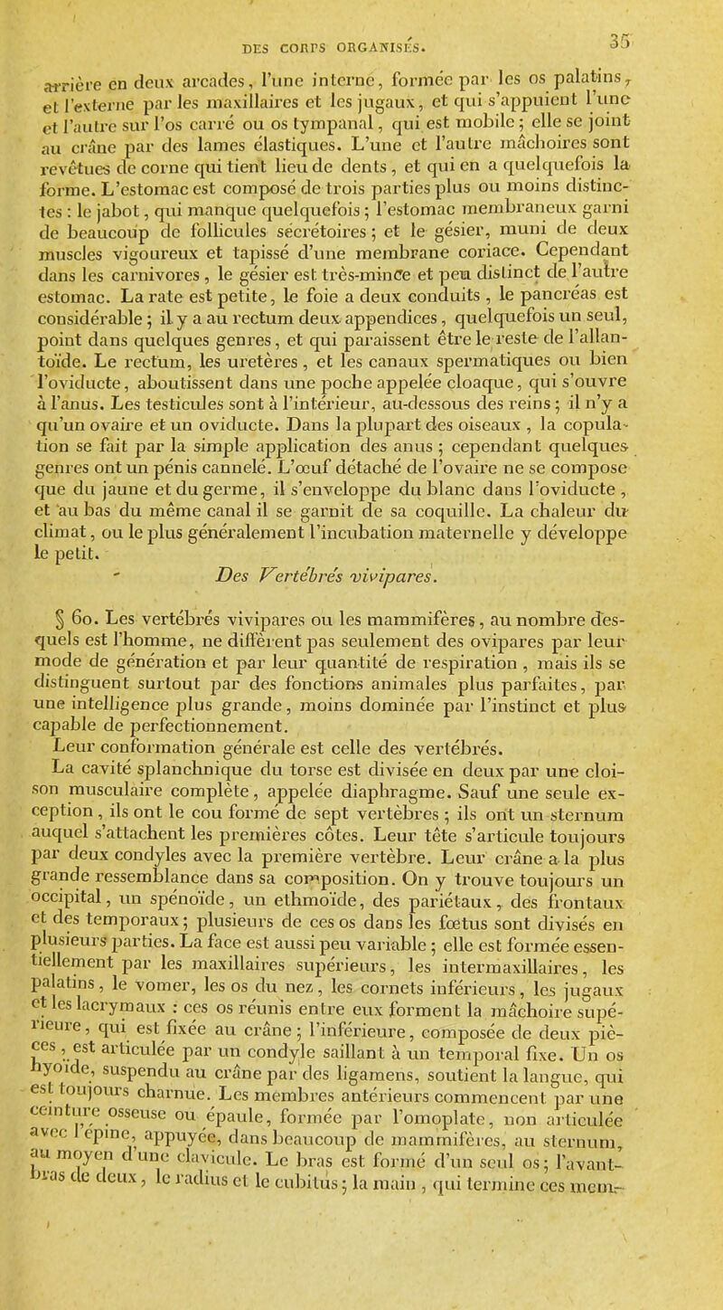 35^ airière en deux arcades, l'une interne, formée par les os palatins^ et l'externe par les maxillaires et les jugaux, et qui s'appuient l'n(> et l'autre sur l'os carré ou os tympanal, qui est mobile ; elle se joint au crâne par des lames élastiques. L'une et l'autre mâchoires sont revêtues de corne qui tient lieu de dents, et qui en a quelquefois la forme. L'estomac est composé de trois parties plus ou moins distinc- tes : le jabot, qui manque quelquefois ; l'estomac membraneux garni de beaucoup de follicules sécrétoires ; et le gésier, muni de deux muscles vigoureux et tapissé d'une membrane coriace. Cependant dans les carnivores , le gésier est très-minCe et pem distinct de l'aulre estomac. La rate est petite, le foie a deux conduits , le pancréas est considéi-able ; il y a au rectum deux appendices, quelquefois un seul, point dans quelques genres, et qui paraissent être le leste de l'allan- toïde. Le rectum, les uretères, et les canaux spermatiques ou bien l'oviducte, aboutissent dans une poche appelée cloaque, qui s'ouvre à l'anus. Les testicides sont à l'intérieur, au-dessous des reins ; il n'y a qu'un ovaire et un oviducte. Dans la plupart des oiseaux , la copula~ tion se fait par la simple application des anus ; cependant quelques genres ont un pénis cannelé. L'œuf détaché de l'ovaire ne se compose que du jaune et du germe, il s'enveloppe du blanc dans l'oviducte, et 'au bas du même canal il se garnit de sa coquille. La chaleur du climat, ou le plus généralement l'incubation maternelle y développe le petit. Des Kertébrés vivipares. § 60. Les vertébrés vivipares ou les mammifères, au nombre des- quels est l'homme, ne diffèrent pas seulement des ovipares par leur mode de génération et par leur quantité de respiration , mais ils se distinguent surtout par des fonctions animales plus parfaites, par une intelligence plus grande, moins dominée par l'instinct et plus- caj^able de perfectionnement. Leur conformation générale est celle des vertébrés. La cavité splanchnique du torse est divisée en deux par une cloi- son musculaire complète , appelée diaphragme. Sauf une seule ex- ception , ils ont le cou formé de sept vertèbres ; ils ont un sternum auquel s'attachent les premières côtes. Leur tête s'articule toujours par deux condyles avec la première vertèbre. Leur crâne a la plus grande ressemblance dans sa composition. On y trouve toujours un occipital, un spénoïde, un ethmoïde, des pariétaux, des frontaux et des temporaux ; plusieurs de ces os dans les fœtus sont divisés en plusieurs parties. La face est aussi peu variable ; elle est formée essen- tiellement par les maxillaires supérieurs, les intermaxillaires, les palatins, le vomer, les os du nez, les cornets inférieurs, les jugaux et les lacrymaux : ces os réunis entre eux forment la mâchoire supé- rieure , qui est fixée au crâne ; l'inférieure, composée de deux piè- ces , est articulée par un condyle saillant à un temporal fixe. Un os nyoïde, suspendu au crâne par des ligamens, soutient la langue, qui est toujours charnue. Les membres antérieurs commencent par une ceinture osseuse ou épaule, formée par l'omoplate, non articulée avec 1 cpine appuyée, dans beaucoup de mammifères, au sternum au moyen dune clavicule. Le bras est formé d'un seul os; l'avant- IJMS de deux, le radius et le cubitus ; la main , qui termine ces mcm.--