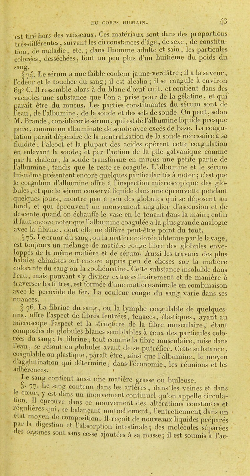 est tiré hors des vaisseaux. Ces matériaux sont dans des proportions Irès-cliflérentes, suivant les circonstances d'âge, de sexe , de constitu- tion, de maladie, etc.; dans l'homme adulte et sain, les particules colorées, desséchées, font un peu plus d'un huitième du poids du sang. ' § 74. Le sérum a une faible couleur jaune-verdâtre ; il a la saveur, l'odeur et le toucher du sang; il est alcahn ; il se coagule à environ 69° C. 11 ressemble alors à du blanc d'œuf cuit, et contient dans des vacuoles une substance que l'on a prise pour de la gélatine, et qui' 3araît être du mucus. Les parties constituantes du sérum sont de 'eau, de l'albumine, de la soude et des sels de soude. On peut, selon M. Brande, considérer le sérum, qui est de l'albumine Uquide presque pure, comme un albuminate de soude avec excès de base. La coagu- lation paraît dépendre de la neutralisation de la soude nécessaire à sa fluidité ; l'alcool et la plupart des acides opèrent cette coagulation en enlevant la soude; et par l'action de la pile galvanique comme par la chaleur, la soude transforme en mucus une petite partie de l'albumine, tandis que le reste se coagule. L'albumine et le sérum lui-même présentent encore quelques particularités à noter ; c'est que le coagulum d'albumine offre à l'inspection microscopique des glo- bules , et que le sérum conservé Uquide dans une éprouvette pendant quelques jours, montre peu à peu des globules qui se déposent au fond, et qui éprouvent un mouvement singulier d'ascension et de descente quand on échauffe le vase eu le tenant dans la main; enfin il faut encore noter que l'albumine coagulée a la plus grande analogie avec la fibrine, dont elle ne diffère peut-être point du tout. § 75. Le cruor du sang, ou la matière colorée obtenue par le lavage, est toujours un mélange de matière rouge libre des globules enve- loppés de la même matière et de sérum. Aussi les travaux des plus habiles chimistes ont encore appris peu de choses sur la matière colorante du sang ou la zoohématine. Cette substance insoluble dans l'eau, mais pouvant s'y diviser extraordinairement et de manière à traverser les filtres, est formée d'une matière animale en combinaison avec le peroxide de fer. La couleur rouge du sang varie dans ses nuances. § 76. La fibrine du sang, ou la lymphe coagulable de quelques- uns, offre l'aspect de fibres feutrées, tenaces, élastiques, ayant au microscope faspect et la structure de la fibre musculaire, étant composées de globules blancs semblables à ceux des particules colo- rées du sang; la fibrine, tout comme la fibre musculaire, mise dans leau, se résout en globules avant de se putréfier. Cette substance, coagulable ou plastique, paraît être, ,ainsi que falbumine, le moyen dagglutmation qui détermine, dans l'économie, les réunions et les adlierences. ' Le sang contient aussi une matière grasse ou huileuse. ^. 77. Le sang contenu dans les artères, dans les veines et dans le cœur, y est dans un mouvement continuel qu'on appelle circula- tion. Jl éprouve dans ce mouvement des altérations constantes et régulières qui, se balançant mutuellement, rentretienneni, dans un elat moyen de composition. Il reçoit de nouveaux liquides préparés par la digestion et l'absorption intestinale; des molécules séparées cics organes sont sans cesse ajoutées à sa masse; il est soumis h l'ac-