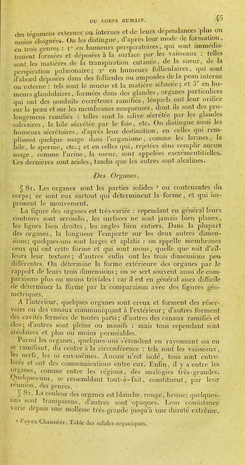 (les lé-umcns externes ou internes et de leurs dépendances plus ou nioins^éloignéos. On les dislingue, d'après leur mode de formation, en trois genres : i en humeurs perspiratoires, qui sont immédia- tement formées et déposées à la suriace par les vaisseaux : telles sont les matières de la transpiration cutanée, de la sueur, de la perspiration pulmonaire; 2° en humeurs folliculaires, qui sont d'abord déposées dans des foUicules ou ampoules de la peau interne ou externe : tels sont le mucus et la matière sébacée; et 3 en hu- meurs glandulaires, formées dans des glandes, organes particuhers qui ont des çonduits excréteurs ramifiés, lesquels ont leur orifice sur la peau et sur les membranes mtiqueuses, dont ils sont des pro- longemens ramifiés : telles sont la salive sécrétée par les glandes safivaires, la bile sécrétée par le foie, etc. On dislingue aussi les luiraeurs sécrétoires, d'après leur destination, en celles qui rem- plissent quelque usage dans l'organisme, comme les larmes, la bile, le sperme, etc. ; et en celles qui, rejetées sàns remplir aucun usage, comme l'urine, la sueur, sont appelées exerémentitielles. Ces dernières sont acides, tandis que les auti-es sont alcalines. ■Des Organes. § 8r. Les organes sont les parties solides ' ou contenantes du corps; ce sont eux surtout qui déterminent la forme, et qui im- priment le mouvement. La figure des organes est très-variée : cependant en général leurs contours sont arrondis, les surfaces ne sont jamais bien planes, les ligues bien droites, les angles Bien entiers. Dans la jDlupart des organes, la longueur l'emporte sur les deux autres dimen- sions; quelques-uns sont larges et aplatis : on appelle membranes ceux qui ont cette forme et qui sont mous, quelle que soit d'ail- leurs leur texture; d'autres enfin ont les trois dimensions peu différentes. On détermine la forme extérieure des organes par le rapport de leuris trois dimensions ; on se sert souvent aussi de com- paraisons plus ou rnoins triviales : car il est en général assez difficile de déterminer la forme par la comparaison avec des figures géo- métriques. A l'intérieur, quelques organes sont creux et forment des réser-, voirs ou des canaux communiquant à l'extérieur ; d'autres forment des cavités fermées de toutes parts ; d'autres des canaux ramifiés et clos ; d'autres sont pleins ou massifs : mais tous cependant sont aréolaires et plus ou moins perméables. Parmi les organes, quelques-uns s'étendent en rayonnant ou en se ramifiant, du centre à la circonférence : tels sont les vaisseaux, les nerfs, les os eux-mêmes. Aucun n'est isolé, tous sont entre- lacés et ont des communications entre eux. Enfin, il y a entre les organes, comme entre les régions, des analogies très-grandes. Quelques-uns, se ressemblant tout-à-fait, constituent, par leur reunion, des genres. ' § 82. La couleur des organes est blanche, rouge, brune; quelques- uns sont transparens, d'autres sont opaques. Leur consistance' varie depuis une mollesse très-grande jusqu'à une dureté extrême. ' yojcz Cliaussicr. Table des solides organiques.