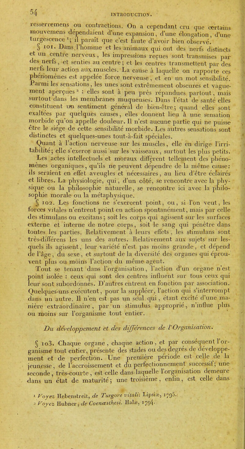 INTBODTJCTION. rcsserremens ou contractions. On a cependant cru que certains inouvemens dépendaient d'une expansion, d'une élongation, d'une turgescence il paraît que c'est faute d'avoir bien observé. § loi. Dans l'homme et les animaux qui ont des nerfs distincts et un centre nerveux, les impressions reçues sont transmises par des nerfs, et senties au centre; et les centres transmettent par des nerfs leur action aux muscles. La cause à laquelle on rapporte ces phénomènes est appelée force nerveuse, et en un mot sensibilité. Parmi les sensations, les unes sont extrêmement obscures et vague- ment aperçues =■ : elles sont à peu près répandues partout, mais surtout dans les membranes muqueuses. Dans l'état de santé elles constituent un sentiment généi-al de bien-être; quand elles sont exaltées par quelques causes, elles donnent lieu à une sensation morbide qu'on appelle douleur. Il n'est aucune partie qui ne puisse être le siège de cette sensibilité morbide. Les autres sensations sont distinctes et quelques-unes tout-à-fait spéciales. Quant à l'action nerveuse sur les muscles, elle en dirige l'irri- tabilité; elle s'exei'ce aussi sur les vaisseaux, surtout les plus petits. Les actes intellectuels et moraux diffèrent tellement des phéno- mènes organiques, qu'ils ne peuvent dépendre de la même cause: ils seraient en efïet aveugles et nécessaires, au lieu d'être éclairés et libres. La physiologie, qui, d'un côté, se rencontre avec la phy- sique ou la philosophie naturelle, se rencontre ici avec la philo- sophie morale ou la métaphysique. § I02. Les fonctions ne s'exercent point, ou, si l'on veut, les forces vitales n'entrent point en action spontanément, mais par celle des stimulans ou excitans ; soit les corps qui agissent sur les surfaces externe et interne de notre corps, soit le sang qui pénètre dans toutes les parties. Relativement à leurs effets , les stimulans sont très-difierens les uns des autres. Relativement aux sujets sur les- quels ils agissent, leur variété n'est pas moins grande, et dépend de l'âge, du sexe, et surtout de la diversité des organes qui éprou- vent plus ou moins l'action du même agent. Tout se tenant dans l'organisation, l'action d'un organe n'est point isolée : ceux qui sont des centres influent sur tous ceux qui leur sont subordonnés. D'autres entrent en fonction par association. Quelques-uns exécutent, pour la suppléer, l'action qui s'interrompt dans un autre. Il n'en est pas un seul qui, étant excité d'une ma- nière extraordinaire , par un stimulus approprié, n'influe plus ou moins sur l'organisme tout entier, Bu développement et des différences de l'Organisation. § io3. Chaque organe, chaque action, et par conséquent l'or- ganisme tout entier, présente des stades ou des degrés de développe- ment et de perfection. Une première période est celle de la jeunesse, de l'accroissement et du perfectionnement successif; une seconde, très-courte , est celle dans laquelle l'organisation demeure dans un état de maturité ; une troisième, enfin, est celle dans ' Voyez Hebenstreit, de Turgore vilali: Lipsice, 1795.1 ^ f^ojez Uahner, de Coenœsthesi. ïlalx, lyg^-