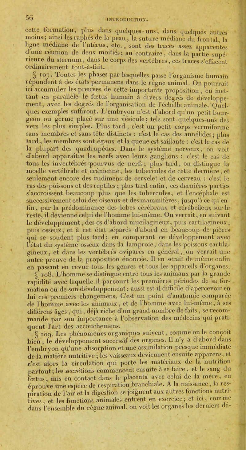 INTRODUCTION. cette, formation, plus dans quelques-uns, dans (juelques autres moins ; ainsi les raphés de la peau, la suture mcdiano du Ironlal, la ligne médiane de l'utérus, etc., sont des traces assez apparentes d'une réunion de deux moitiés; au contraire, dans la partie supé- rieure du sternum, dans le corps des vertèbres , ces traces s'efFacent ordinairement tout-à-fait. § 107. Toutes les phases par lesquelles passe l'organisme humain répondent à des états permanens dans le règne animal. On pourrait ici accumuler les preuves de cette importante proposition , en inet- tant en parallèle le foetus humain à divers degrés de développe- ment, avec les degrés de l'organisation de l'échelle animale. Quel- ques exemples suffiront. L'embryon n'est d'abord qu'un petit bour- geon ou germe placé sur une vésicule; tels sont quelques-uns des vers les plus simples. Plus tard, c'est un petit corps vermiforme sans membres et sans tête distincts : c'est le cas des annélides; plus tard, les membres sont égaux et la queue est saillante : c'est le cas de la plupai't des quadrupèdes. Dans le système nerveux, on voit d'abord apparaître les nerfs avec leurs ganglions : c'est le cas de tous les invertébrés pourvus de nerfs; plus tard, on distingue la moelle vertébrale et crânienne, les tubercules de cette dernière, et seulement encore des rudimens de cervelet et de cerveau : c'est le cas des poissons et des reptiles ; plus tard enfin, ces dernières partips s'acci'oissent beaucoup plus que les tubercules, et l'encéphale est successivement celui des oiseaux et des mammifères, jusqvi'à ce qu'en- fin, par la prédominance des lobes cérébraux et cérébelleux sur le reste, il devienne celui de l'homme lui-même. On verrait, en suivant le développement, des os d'abord mucilagineux, puis cartilagineux, puis osseux, et à cet état séparés d'abord en beaucoup de pièces qui se soudent plus tard; en comparant ce développement avec l'état du système osseux dans da lamproie, dans les poissons cartila- gineux, et dans les vertébrés ovipares en général, on verrait une autre preuve de la proposition énoncée. Il en serait de même enfin en passant en revue tous les genres et tous les appareils d'organes. § 108. L'homme se distingue entre tous les animaux par la grande rapidité avec laquelle il parcourt les premières péi'iodes de sa for- mation ou de son développement; aussi est-il difficile d'apercevoir en lui ces premiers changemens. C'est un point d'anatomie comparée de l'homme avec les animaux, et de l'homme avec lui-même, à ses dilférens âges , qui, déjà riche d'un grand nombre de faits, se recom- mande par son importance à l'observation des médecins qui prati- quent l'art des accouchemens. § 109. Les phénomènes organiques suivent, comme on le conçoit bien, le développement successif des organes. 11 n'y a d'abord dans l'embryon qu'une absorption et une assimilation presque immédiate de la matière nutritive ; les vaisseaux deviennent ensuite apparens, et c'est alors la circulation qui porte les matériaux de la nutrition partout; les sécrétions commencent ensuite à se faire , et le sang du fœtus, mis en contact dans le placenta avec celui de la mère, en éprouve une espèce de respiration branchiale. A la naissance, la res- piration de l'air et la digestion se joignent aux autres fonctions nutri- tives, et les fonctions animales entrent en exercice; et ici, comme dans l'ensemble du règne animal, on voit les organes les derniers de-