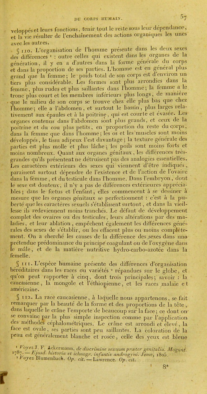 veloppéset leurs fonctions, tenir tout le reste sous leur dépendance, et la vie résulter de l'enchaînement des actions organiques les unes avec les autres. §1.10. L'organisation de l'homme présente dans les deux sexes des différences ' : outre celles qui existent dans les organes de la génération, il y en a d'autres dans la forme générale du corps et dans la proportion de ses parties. L'homme est en général plus grand que la femme ; le poids total de sop corps est d'environ un tiers plus considérable. Les formes sont plus arrondies dans la femme, plus rudes et plus saillantes dans l'homme; la femme a le, tronc plus court et les membres inférieurs plus longs, de maniera que le milieu de son corps se trouve chez, elle plus bas que chez l'homme ; elle a l'abdomen, et surtout le bassin, plus larges rela- tivement aux épaules et à la poitrine, qui est courte et évasée. Les organes contenus dans l'abdomen sont plus grands, et ceux de la poitrine et du cou plus petits, en proportion du reste du corps, dans la femme que dans l'homme; les os et les'muscles sont moins développés, le tissu adipeux l'est davantage ; la texture générale des parties est plus molle et plus lâche ; les poils sont moins forts et moins nombreux. Quant aux organes génitaux, les différences tr-ès- gi-andes qu'ils présentent ne détruisent pas des analogies essentielles. Les caractères extérieurs des sexes qui viennent d'être indiqués, paraissent surtout dépendre de l'existence et de l'action de l'ovaire dans la femme, et du testicille dans l'homme. Dans l'embryon , dont le sexe est douteux, il n'y a pas de différences extérieures apprécia- bles ; dans le fœtus et l'enfant, elles commencent à se dessiner à mesure que les organes génitaux se perfectionnent : c'est à la pu- berté que les caractères sexuels s'établissent surtout, et dans la vieil- lesse ils l'edeviennent moins tranchés. Le défaut de développement complet des ovaires ou des testicules, leurs altérations par des ma- ladies, et leur ablation , empêchent également les différences géné- rales des sexes de s'établir, ou les effacent plus ou moins complète- ment. On a cherché les causes de la différence des ^sexes dans une prétendue prédominance du principe coagulant ou de l'oxygène dans le mâle, et de la matière nutritive hydro-çarbo-azotée dans la femelle. §111. L'espèce humaine présente des différences d'organisation héréditaires dans les races ou variétés ' répandues sur le globe, et qu'on peut rapporter à cinq, dont trois principales ; savoir : la caucasienne, la mongole et l'éthiopienne, et les races malaie e t américaine. § 112. La racé caucasienne, à laquelle nous appartenons, se fait remarquer par la beauté de la forme et des proportions de la tête, dans laquelle le crâne l'emporte de beaucoup sur la face; ce dont on' se convainc par la plus simple inspection comme par l'application des méthodes céphalométriques. Le crâne est arrondi et élevé, la face est ovale, ses parties sont peu saillantes. La coloration de la peau est généralement blanche et rosée, celle des yeux est bleue '«^■^ ^l:/- ^7 ■^'r^'^''™^'!') discrimine sexuum prœtcr genitalia. i']^']. — Ejusd. historia et ichnogi: infantis androsrni. Jenœ, i8o5 ^Fojez Blumenbach. Op. cjt. _ Lawrence. O/j.'cvt. MogunC. 8*