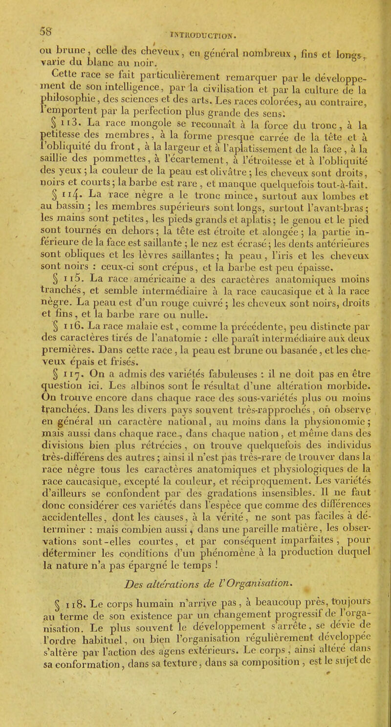 OU brune, celle des cheveux, en général nombreux , fins et lon^s varie du blanc au noir. ° ' Cette race se fait particulièrement remarquer par le développe- ment de son intelUgence, par la civilisation et par la culture de la philosophie, des sciences et des arts. Les races colorées, au contraire, 1 emportent par la perfection plus grande des sens: § ii3. La race mongole se reconnaît à la force du tronc, à la petitesse des membres, à la forme presque carrée de la téte et à l'obliquité du front, à la largeur et à l'aplatissement de la face, à la saillie des pommettes, à l'écartement, à l'étroilesse et à l'obliquité des yeux ; la couleur de la peau est olivâtre ; les cheveux sont droits, noirs et courts ; la barbe est rare , et manque quelquefois tout-à-fait. § 114. La race nègre a le tronc mince, surtout aux lombes et au bassin ; les membres supérieurs sont longs, surtout l'avant-bras ; les mains sont petites, les pieds grands et aplatis; le genou et le pied sont tournés en dehors; la tête est étroite et alongée ; la partie in- férieure de la face est saillante ; le nez est écrasé ; les dents antérieures sont obhques et les lèvres saillantes; hi peau, l'iris et les cheveux sont noirs : ceux-ci sont crépus, et la barbe est peu épaisse. § II5. La race américaine a des caractères anatomiques moins tranchés, et semble intermédiaire à la race caucasique et à la race nègre. La peau est d^un rouge cuivré ; les cheveux sont noirs, droits et fins, et la barbe rare ou nulle. ^ 116. La race malaie est, comme la précédente, peu distincte par des caractères tirés de l'anatomie : elle paraît intermédiaire aux deux premières. Dans cette race , la peau est brune ou basanée, et les che- veux épais et frisés. § 117. On a admis des variétés fabuleuses : il ne doit pas en être question ici. Les albinos sont le résultat d'une altération morbide. On trouve encore dans chaque race des sous-variétés jilus ou moins tranchées. Dans les divers pays souvent très-rapprochés, oh observa en général un caractère national, au moins dans la physionomie; mais aussi dans chaque race-, dans chaque nation , et même dans des divisions bien plus rétrécies, on trouve quelquefois des individus très-différens des autres ; ainsi il n'est pas très-rare de trouver dans la race nègre tous les caractères anatomiques et physiologiques de la race caucasique, excepté la couleur, et réciproquement. Les variétés d'ailleurs se confondent par des gradations insensibles. Il ne faut donc considérer ces variétés dans l'espèce que comme des différences accidentelles, dont les causes, à la vérité, ne sont pas faciles à dé- terminer : mais combien aussi, dans une pareille matière, les obser- vations sont-elles courtes, et par conséquent imparfaites , pour déterminer les conditions d'un phénomène à la production duquel la nature n'a pas épargné le temps ! Des altérations de VOrganisation. § 118. Le corps humain n'arri,ve pas , à beaucoup près, toujours au terme de son existence par un changement progressif de l'orga- nisation. Le plus souvent le développement s'arrête, se devie de l'ordre habituel, ou bien l'organisation régulièrement développée s'altère par l'action des agens extérieurs. Le corps , ainsi altère dans sa conformation, dans sa texture, dans sa composition , est le sujet de