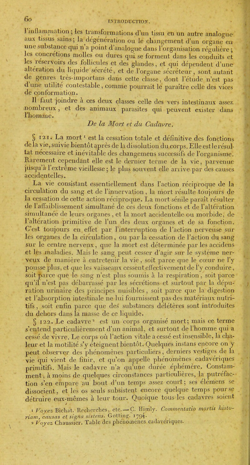 ÏKTRODUCTtON. rjudainmation; les transformations d'un tissu en un autre analogue aux tissus sains; la dcgénéralion ou le changement d'un organe eu une substance qui n'a point d'analogue dans l'organisalion régulière ; les concrétions molles ou dures qui se forment dans les conduits et les reservon-s des follicules et des glandes, et qui dépendent d'une altération du liquide sécrété, et de l'organe sécréteur, sont autant de genres Irès-importans dans cette classe, dont l'étude n'est pas d'une utilité contestable, comme pourrait le paraître celle des vices de conformation. 11 faut joindre à ces deux classes celle des vers intestinaux assez, nombreux, et des animaux parasites qui peuvent exister dans l'homme. ' De la Mont et du Cadavre. § 121. La mort • est la cessation totale et définitive des fonctions de la vie, suivie bientôt après de la dissolution du corps. Elle est le résul- tat nécessaire et inévitable des changemens successifs de l'organisme. Rarement cependant elle est le dernier terme de la vie, parvenue jusqu'à l'extrême vieillesse; le plus souvent elle arrive par des causes accidentelles. La vie consistant essentiellement dans l'action réciproque de la circulation du sang et de l'innervation, la mort résulte toujours de la cessation de cette action réciproque. La mort sénile paraît résulter de l'affaiblissement simultané de ces deux fonctions et de l'altération simultanée de leurs organes , et la mort accidentelle ou morbide, de l'altération primitive de l'un des deux organes et de sa fonction. C'est toujours en effet par l'interruption de l'action nerveuse sur les organes de la circulation, ou par la cessation de l'action du sang sur le centre nerveux, que la mort est déterminée par les accidens et les maladies. Mais le sang peut cesser d'agir sur le système ner- veux de manière à entretenir la vie, soit parce que le cœur ne l'y pousse plus, et que les vaisseaux cessent efléctivement de l'y conduire, soit parce que le sang n'est plus soumis à la respiration, soit parce qu'il n'est pas débarrassé par les sécrétions et surtout par la dépu- ration urinaire des principes nuisibles, soit parce que la digestion et l'absorption intestinale ne lui fournissent pas des matériaux nutri- tifs , soit enfin parce que des substances délétères sont introduites du dehors dans la masse de ce liquide. § 122. Le cadavre' est un corps oi'ganisé mort; mais ce. terme s'entend particulièrement d'un animal, et surtout de l'homme qui a cessé de vivre. Le corps où l'action vitale a cessé est insensible, la cha- leur et la motilité s'y éteignent bientôt. Quelques instans encore on y peut observer des phénomènes particuhers, derniers vestiges de la vie qui vient de finir, et qu'on appelle phénomènes cadavériques primitifs. Mais le cadavre n'a qu'une durée éphémère. Constam- ment , à moins de quelques circonstances particulières, la putréfac- tion s'en empare au bout d'un temps assez court; ses élémens se dissocient, et les os seuls subsistent encore quelque temps pour se détruire eux-mêmes à leur tour. Quoique tous les cadavres soient I Voyez Bichat. Rcclicrcbes, etc. —C. Hitnly. Commenlaûo mortis histu- riam, causas et signa sislens. GnltiiiR. 179^. a Fojcz Chaussier. Table des pbeuoinencs cadavériques.