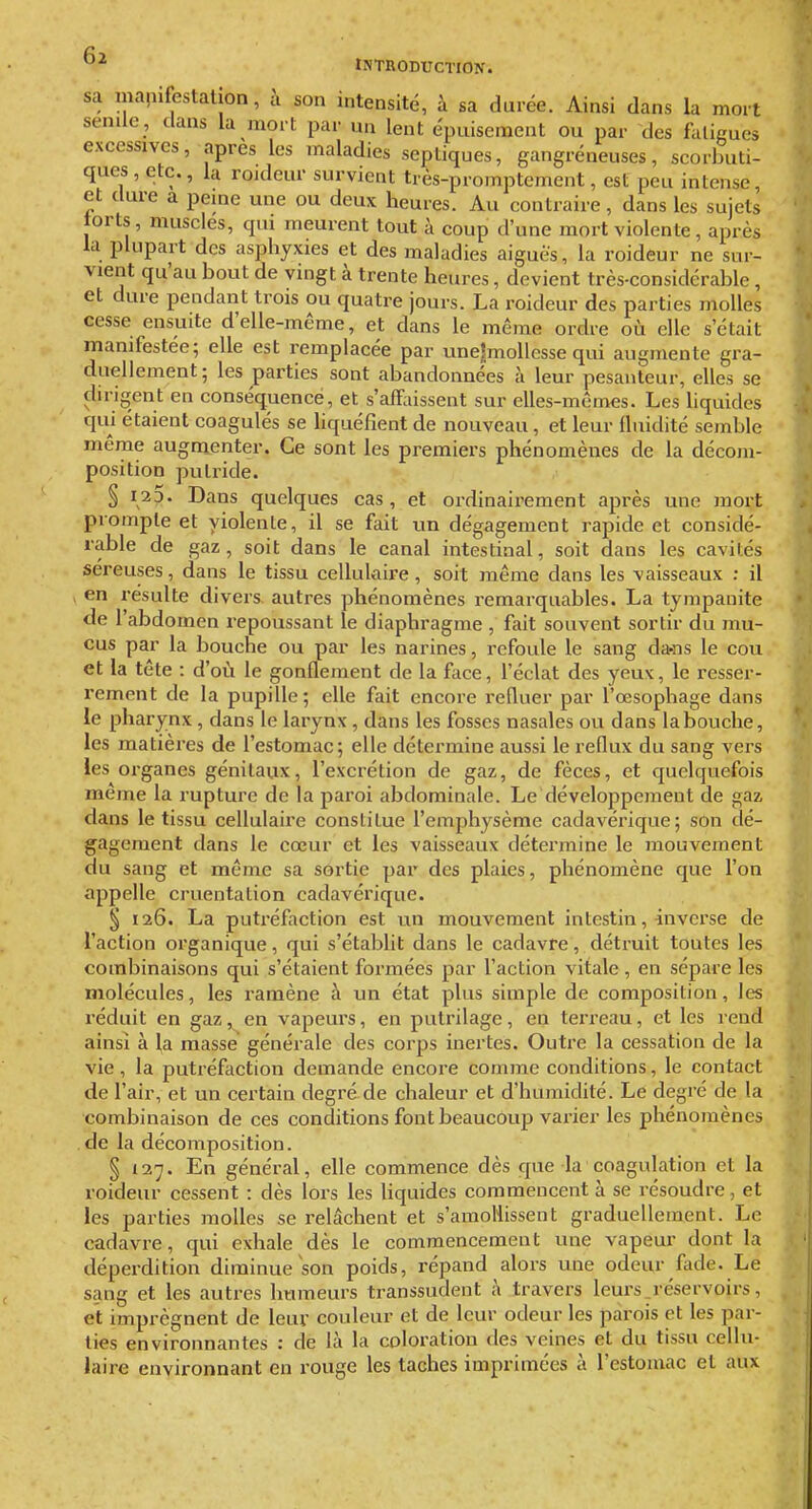 INTRODUCTION. |' sa inapifestalion, à son intensité, à sa durée. Ainsi dans la mort • ! senile, dans la mort par un lent épuisement ou par des falicues ' | excessives, après les maladies septiques, gangreneuses, scorbuti- ques , etc., la rojdeur survient tiès-promptement, est peu intense, et dure a peme une ou deux heures. Au contraire, dans les sujets torts, muscles, qui meurent tout h coup d'une mort violente, après la plupart des asphyxies et des maladies aiguës, la roideur ne sur- vient qu'au bout de vingt à trente heures, devient très-considérable, et dure pendant trois ou quatre jours. La roideur des parties molles *; cesse ensuite d'elle-même, et dans le même ordre où elle s'était ? manifestée; elle est remplacée par une!mollcsse qui augmente gra- i\ duellement; les parties sont abandonnées à leur pesanteur, elles se L dirigent en conséquence, et s'affaissent sur elles-mêmes. Les liquides £ qui étaient coagulés se liquéfient de nouveau, et leur fluidité semble même augmenter. Ce sont les premiers phénomènes de la décom- H position putride. § 125. Dans quelques cas, et ordinairement après une mort »: prompte et violente, il se fait un dégagement rapide et considé- , rable de gaz , soit dans le canal intestinal, soit dans les cavités r - séreuses, dans le tissu cellulaire, soit même dans les vaisseaux : il t j en resuite divers, autres phénomènes remarquables. La tympanite • j de l'abdomen repoussant le diaphragme, fait souvent sortir du mu- eus par la bouche ou par les narines, refoule le sang da-ns le cou .'^ et la tête : d'où le gonflement de la face, l'éclat des yeux, le resser- f; rement de la pupille; elle fait encore refluer par l'œsophage dans ^ le pharynx , dans le larynx, dans les fosses nasales ou dans la bouche, les matières de l'estomac; elle détermine aussi le reflux du sang vers les organes génitaux, l'excrétion de gaz, de fèces, et quelquefois même la rupture de la paroi abdominale. Le développement de gaz dans le tissu cellulaire constitue l'emphysème cadavérique; son dé- gagement dans le cœur et les vaisseaux détermine le mouvement du sang et même sa sortie par des plaies, phénomène que l'on appelle cruentation cadavérique. § 126. La putréfaction est un mouvement intestin, inverse de l'action organique, qui s'établit dans le cadavre, détruit toutes les combinaisons qui s'étaient formées par l'action vitale, en sépare les molécules, les ramène à un état plus simple de composition, les réduit en gaz, en vapeurs, en putrilage, en terreau, et les rend ainsi à la masse générale des corps inertes. Outre la cessation de la vie, la putréfaction demande encore comme conditions, le contact de l'air, et un certain degré de chaleur et d'humidité. Le degré de la combinaison de ces conditions font beaucoup varier les phénomènes de la décomposition. § 137. En général, elle commence dès que la coagulation et la roideur cessent : dès lors les hquides commencent à se résoudre, et les parties molles se relâchent et s'amollissent graduellement. Le cadavre, qui exhale dès le commencement une vapeur dont la déperdition diminue son poids, répand alors une odeur Aide. Le sang et les autres humeurs transsudent à travers leurs .réservoirs, et imprègnent de leur couleur et de leur odeur les parois et les par- ties environnantes : de là la coloration des veines et du tissu cellu- laire environnant en rouge les taches imprimées à l'estomac et aux