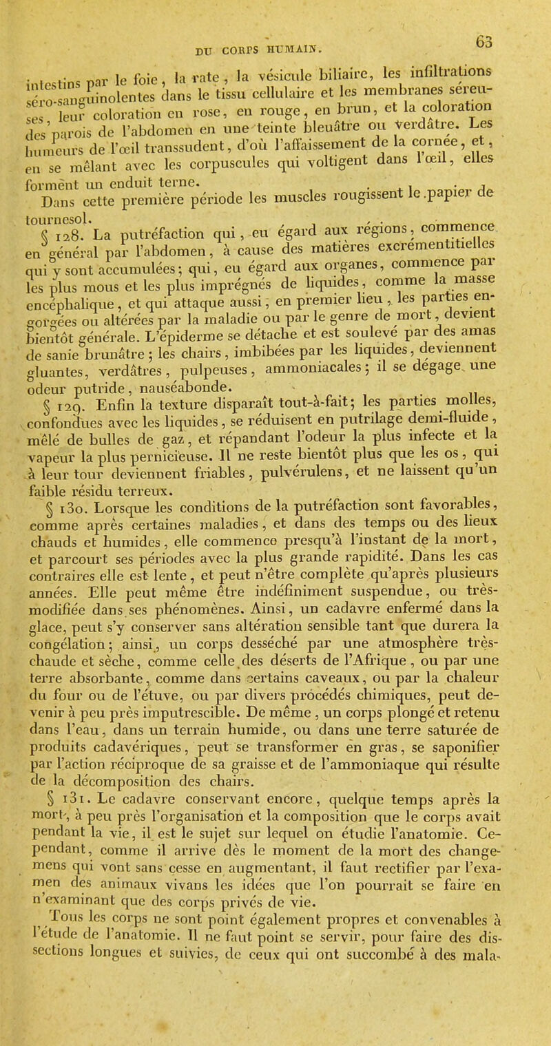 intestins par le foie, la rate , la vésicx.le biliaire, les infiltrations J 0 àngSinolentes dans le tissu cellulaire et les membranes sereu- e eu? coloration en rose, en rouge, en brun, et la coloration des'p^irois de l'abdomen en une teinte bleuûtre ou Verdatre. Les Immeurs de l'œil transsudent, d'où l'afYaissement de la cornée, et, en se mêlant avec les corpuscules qui voltigent dans lœil, elles forment im enduit terne. . ^ i • j Dans cette première période les muscles rougissent le .papier de 'T128°' La putréfaction qui, eu égard aux régions, commence en général par l'abdomen, à cause des matières excrementitielles qui y sont accumulées; qui, eu égard aux organes, commence par les plus mous et les plus imprégnés de liquides comme la masse encéphalique, et qui attaque aussi, en premier lieu , les parties en- gorgées ou altérées par la maladie ou par le genre de mort devient bientôt générale. L'épiderme se détache et est soulevé par des amas de sanie brunâtre ; les chairs, imbibées par les liquides, deviennent gluantes, verdâtres , pulpeuses, ammoniacales; il se dégage, une odeur putride, nauséabonde. § 129. Enfin la texture disparaît tout-à-fait; les parties molles, confondues avec les liquides, se réduisent en putrilage demi-fluide , mêlé de bulles de gaz, et répandant l'odeur la plus infecte et la vapeur la plus pernicieuse. H ne reste bientôt plus que les os, qui à leur tour deviennent friables, pulvérulens, et ne laissent qu'un faible résidu terreux. § i3o. Lorsque les conditions de la putréfaction sont favorables, comme api4s certaines maladies, et dans des temps ou des lieux chauds et humides, elle commence presqu'à l'instant de la mort, et parcourt ses périodes avec la plus grande rapidité. Dans les cas contraires elle est lente , et peut n'être complète qu'après plusieurs années. Elle peut même être indéfiniment suspendue, ou très- modifiée dans.ses phénomènes. Ainsi, un cadavre enfermé dans la glace, peut s'y conserver sans altération sensible tant que durera la congélation ; ainsi, un corps desséché par une atmosphère très- chaude et sèche, comme celle.des déserts de l'Afrique , ou par une terre absorbante, comme dans certains caveaux, ou par la chaleur du four ou de l'étuve, ou par divers procédés chimiques, peut de- venir à peu près imputrescible. De même , un corps plongé et retenu dans l'eau, dans un terrain humide, ou dans une terre saturée de produits cadavériques, peijt se transformer en gras, se saponifier par l'action réciproque de sa graisse et de l'ammoniaque qui résulte de la décomposition des chairs. § i3i. Le cadavre conservant encore, quelque temps après la mort', à peu près l'organisation et la composition que le corps avait pendant la vie, il est le sujet sur lequel on étudie l'anatomie. Ce- pendant, comme il arrive dès le moment de la mort des change- mens qui vont sans cesse en augmentant, il faut rectifier par l'exa- men des animaux vivans les idées que l'on pourrait se faire en n'examinant que des corps privés de vie. Tous les corps ne sont point également propres et convenables à l'étude de l'anatomie. Il ne faut point se servir, pour faire des dis- sections longues et suivies, de ceux qui ont succombé à des mala-