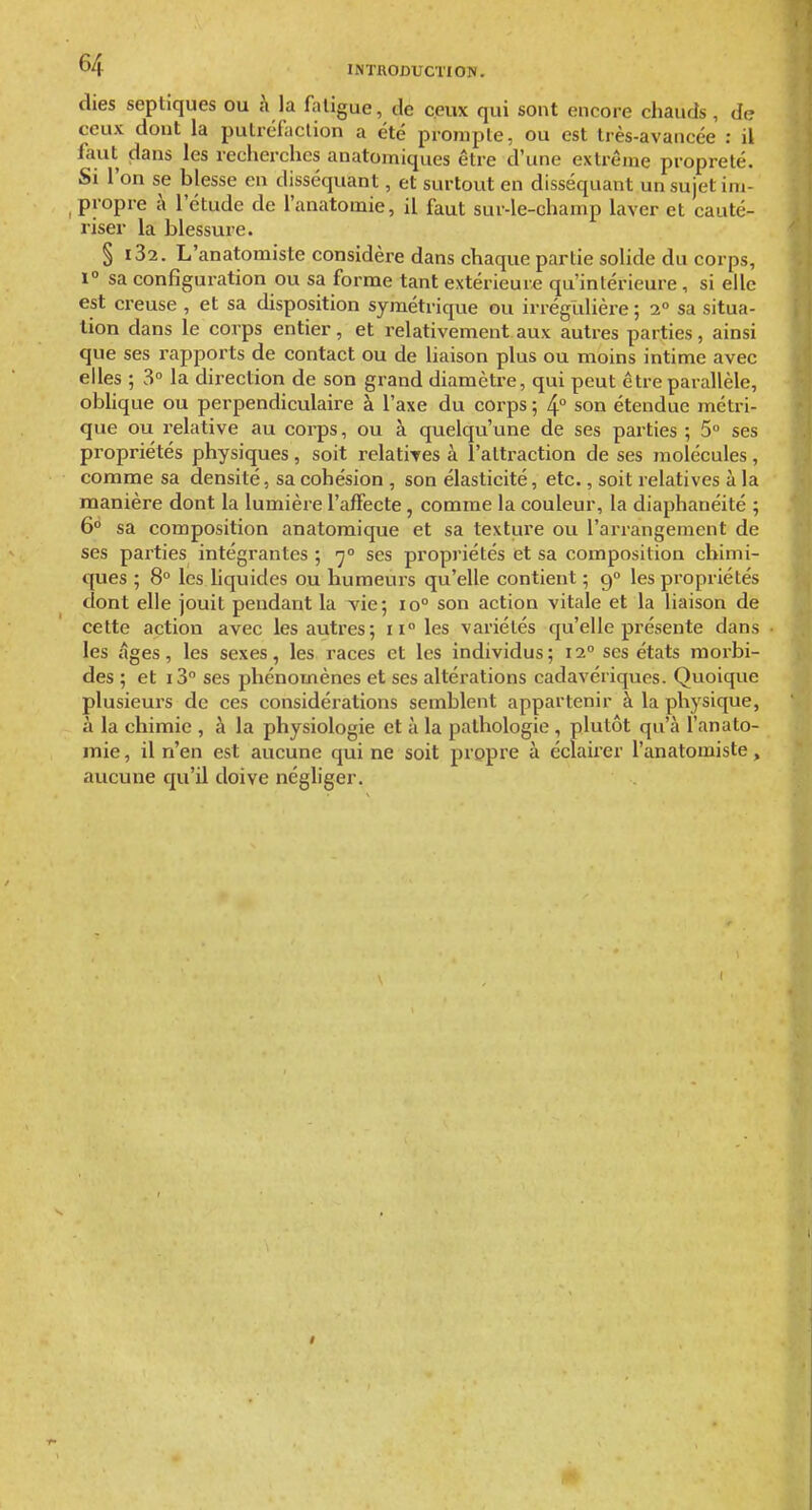 dies septiques ou à la fatigue, de ceux qui sont encore chauds, de ceux dont la pulrëfaclion a été proraple, ou est très-avancée : il faut dans les recherches anatomiques être d'une extrême propreté. Si l'on se blesse en disséquant, et surtout en disséquant un sujet im- , propre à l'étude de l'anatomie, il faut sur-le-champ laver et cauté- riser la blessure. § i32. L'anatomiste considère dans chaque partie solide au corps, 1° sa configuration ou sa forme tant extérieure qu'intérieure, si elle est creuse , et sa disposition symétrique ou irrégUlière ; 2° sa situa- tion dans le corps entier, et relativement aux autres parties, ainsi que ses rapports de contact ou de liaison plus ou moins intime avec elles ; 3° la dii-eclion de son grand diamètre, qui peut être parallèle, oblique ou perpendiculaire à l'axe du corps ; 4° son étendue métri- que ou relative au corps, ou à quelqu'une de ses parties ; 5° ses propriétés physiques, soit relatires à l'attraction de ses molécules, comme sa densité, sa cohésion , son élasticité, etc., soit relatives à la manière dont la lumière l'affecte, comme la couleur, la diaphanéité ; 6° sa composition anatomique et sa texture ou l'arrangement de ses parties intégrantes ; y° ses propriétés et sa composition chimi- ques ; 8° les liquides ou humeurs qu'elle contient ; g° les propriétés dont elle jouit pendant la vie; 10° son action vitale et la liaison de cette action avec les autres; 11° les variétés qu'elle présente dans les âges, les sexes, les races et les individus; 12° ses états morbi- des ; et i3 ses phénomènes et ses altérations cadavériques. Quoique plusieurs de ces considérations semblent appartenir à la physique, à la chimie , à la physiologie et à la pathologie , plutôt qu'à l'anato- mie , il n'en est aucune qui ne soit propre à éclairer l'anatomiste, aucune qu'il doive négliger.