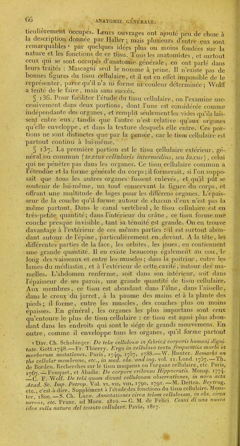 €6 ticulièrement occupes. Leurs ouvrages ont ajouté peu de chose à la description donnée par Haller ; mais plusieurs d'entre çux sont remarquables ' par quelques idées plus ou moins fondées sur la nature et les fondions de ce tissu. Tous les anatomistes , et surtout ceux qui se sont occupés d'anatomie générale, en ont parlé dans leurs traités : Mascagni seul le nomme à peine. 11 n'existe pas de bonnes figures du tissu cellulaire, et il est en effet impossible de le représenter, parce qu'il n'a ni forme ni couleur déterminée; Wolff a tenté de le faire, mais sans succès. § i36. Pour faciliter l'étude du tissu cellulaire, on l'examine suc- cessivement dans deux portions, dont fune est considérée comme indépendante des organes , et remplit seulement les vides qu'ils lais- sent entre eux, tandis que l'autre n'est relative qu'aux organes qu'elle enveloppe, et dans la texture desquels elle entre. Ces por- tions ne sont distinctes que par la pensée, car le tissu cellulaire est partout continu à lui-même. § 137. La première portion est le tissu cellulaire extérieur, gé- néral ou commun ( textus cellularîs intermedius, seu laxus), celui qui ne pénètre pas dans les organes. Ce tissu cellulaire commun a rélendùe et la forme générale du corps;il formerait, si l'on suppo- sait que tous les autres organes fussent enlevés, et qu'il pût se soutenir de lui-même, un tout conservant la figure du corps, et offrant une multitude de loges pour les différens organes. L'épais- seur de la couche qu'il forme autotir de chacun d'eux n'est pas la même partout. Dans le canal vertébral, le tissu cellulaire est en très-petile quantité; dans l'intérieur du crâne, ce tissu forme une couche presque invisible, tant sa ténuité est grande. On en ti'ouve davantage à l'extérieur de ces mêmes parties : il est surtout abon- dant autour de l'épine, particulièrement en devant. A la tête, les différentes parties de la face, les orbites, les joues, en contiennent une grande quantité. 11 en existe beaucoup également au cou, le long des vaisseaux et enti-e les muscles; dans la poitrine, entre les lames du médiastin, et à l'extérieur de cette.cavité, autour des ma- ^ melles. L'abdomen renferme, soit dans son intérieur, soit dans l'épaisseur de ses parois, une grande quantité de tissu cellulaire. Aux membres, ce tissu est abondant dans l'aîne, dans l'aisselle, dans le creux du jarret, à la pavune des mains et à la plante des pieds; il forme, entre les muscles, des couches plus ou moins épaisses. En général, les organes les plus importans sont ceux qu'entoure le plus de tissu cellulaire : ce tissu est aussi plus abon- dant dans les endi-oits qui sont le siège de grands mouvemens. En outi-e, comme il enveloppe tous les organes, qu'il forme partout I Dav. Ch. Schobinger. De telœ ccllulosœ in fabricâ corporis humani digni- tate. Gott.i7/i8. —Fr. Thierry. Ergo in celluloso textu frequentiùs morhi et morboriun mutatlones. Paris, 1749, 1767, 1788.—W. Hunter. Remarks on the ceUidar membrane, etc., in med. obs. andinq. vol. ii.Lond. 1757. —Th. de Bordeu. Recherches sur le tissu muqueux ou l'organe cellulaire, etc. Pans, j„6^._Fouquet, et Abadie. De corpore cribroso Hippocrans. Monsp. 1774. —C F. Wolf. De teld c/uam dicunt ceUulosam obserfationes, in not'a acta Acad. Se. Imp. Petrop. Vol. vi, vu, vm, 179°» 179'Dettcn. Dey^trctg, ctc c'esl-à-dire. Supplément à l'étude des fonctions du tissu cellulaire. Muns- ter '1800 — S. Ch. Lucœ. Jnnotationes circa telam cellulosam, m obs. circa neruos, etc. Franc, ad Mocn. 1810. —G. M. de Felici. Cenni di nna nuo'a iden sulla natura del tessuto cellularc. Pavia, 1817. ■m
