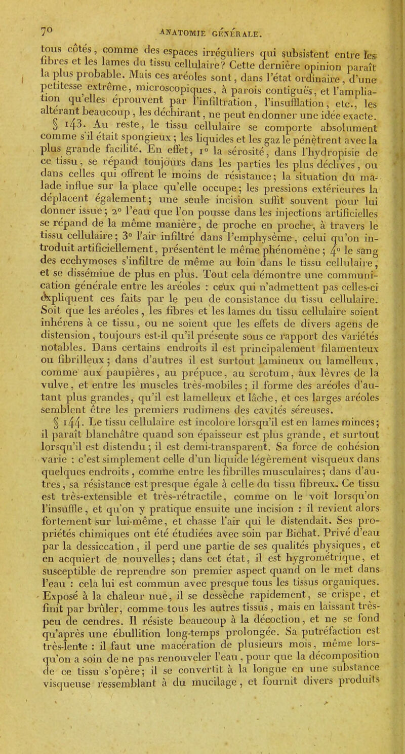 tous côtés, comme des espaces irréguliers qui subsistent entre Tes ibrcs et les lames du tissu cellulaire? Cette dernière opinion paraît la plus probable. Mais ces aréoles sont, dans l'état ordinaire, d'une petitesse extrême, microscopiques, à parois contiguës, et l'ami)lia- tion quelles éprouvent par l'infiltration, l'insufflation, etc., les altérant beaucoup , les déchirant, ne peut en donner une idée exacte. ^ 143. Au reste, le tissu cellulaire se comporte absolument comme sil était spongieux ; les liquides et les gaz le pénètrent avec la plus grande facihté. En effet, i» la sérosité, dans l'hydropisie de ce tissu, se répand toujours dans les parties les plus déclives, ou dans celles qui offrent le moins de résistance; la situation du ma- lade influe sur la place qu'elle occupe; les pressions extérieures la déplacent également; une seule incision suffit souvent pour lui donner issue ; 1° l'eau que l'on pousse dans les injections artificielles se répand de la même manière , de proche en proche-, a travei-s le tissu cellulaire; 3» l'air infiltré dans l'emphysème, celui qu'on in- troduit artificiellement, présentent le même phénomène ; 4° le sang des ecchymoses s'infiltre de même au loin dans le tissu cellulaire, et se dissémine de plus en plus. Tout cela démontre une communi- cation générale entre les aréoles : ceux qui n'admettent pas celles-ci Acpliquent ces faits par le peu de consistance du tissu cellulaire. Soit que les aréoles, les fibres et les lames du tissu cellulaire soient inhérens à ce tissu, ou ne soient que les effets de divers agens de distension , toujours est-il qu'il présente sous ce rapport des variétés notables. Dans certains endi'oits il est principalement filamenteux ou fibrilleux; dans d'autres il est surtout lamineux ou lamelleux, comme aux paupières, au prépuce, au scrotum, aux lèvres de la vulve, et entre les muscles très-mobiles ; il forme des aréoles d'au- tant plus grandes, qu'il est lamelleux et lâche, et ces larges aréoles semblent être les premiers rudimens des cavités séreuses. § i44- Le tissu cellulaire est incoloi-e lorsqu'il est en lames minces; il paraît blanchâtre quand son épaisseur est plus grande, et surtout lorsqu'il est distendu; il est demi-transparent. Sa force de cohésion varie : c'est simplement celle d'un liquide légèrement visqueux dans quelques endroits , comme entre les fibrilles musculaires; dans d'au- tres , sa résistance est presque égale à celle du tissu fibreux.. Ce tissu est très-extensible et très-rétractile, comme on le voit lorsqu'on l'insûfUe, et qu'on y pratique ensuite une incision : il revient alors fortement sur lui-même, et chasse l'air qui le distendait. Ses pro- priétés chimiques ont été étudiées avec soin par Bicliat. Privé d'eau par la dessiccation, il perd une partie de ses quahtés physiques, et en acquiert de nouvelles; dans cet état, il est hygrométrique, et susceptible de reprendre son pi'emier aspect quand on le met dans l'eau : cela lui est commun avec presque tous les tissus organiques. Exposé à la chaleur nue, il se dessèche rapidement, se crispe, et finit par brûler, comme tous les autres tissus, mais en laissant très- peu de cendres. Il résiste beaucoup à la décoction, et ne se fond qu'après une ébullition long-temps prolongée. Sa putréfaction est très-lente : il faut une macération de plusieurs mois, même lors- qu'on a soin de ne pas renouveler l'eau, pour que la décomposition de ce tissu s'opère; il se convertit à la longue en une substance visqueuse ressemblant à du mucilage, et fournit divers produits