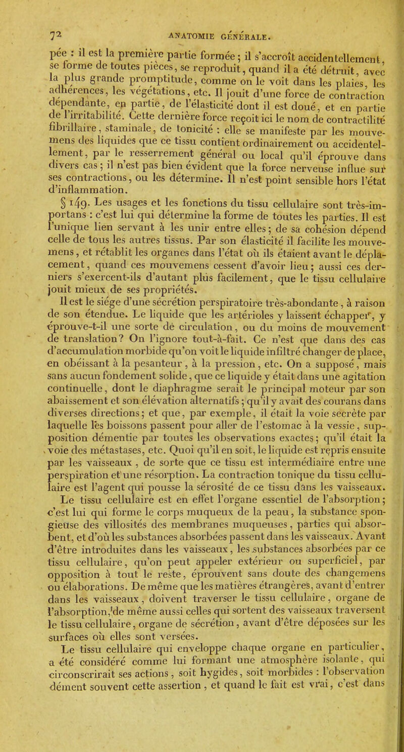 dépendante, en partie, de l'élasticité dont il est doué, et en partie de l'irritabdité. Cette dernière force reçoit ici le nom de contractilité fibnllaire, staminale, de tonicité : elle se manifeste par les mouve- inens des liquides que ce tissu contient ordinairement ou accidentel- lement, par le resserrement général ou local qu'il éprouve dans divers cas ; il n'est pas bien évident que la force nerveuse influe sus- ses contractions, ou les détermine. 11 n'est point sensible hors l'état d'inflammation. § 149. Les usages et les fonctions du tissu cellulaire sont très-im- portans : c'est lui qui détermine la forme de toutes les parties. Il est l'unique lien servant à les unir entre elles ; de sa cohésion dépend celle de tous les autres tissus. Par son élasticité il facilite les mouve- mens, et rétablit les organes dans l'état où ils étaient avant le dépla- cement, quand ces raouvemens cessent d'avoir lieu; aussi ces der- niei-s s'exercent-ils d'autant plus facilement, que le tissu cellulaire jouit mieux de ses propriétés. Uest le siège d'une sécrétion perspiratoire très-abondante, à raison de son étendue. Le liquide que les artérioles y laissent échappei', y éprouve-t-il une sorte dé circulation, ou du moins de mouvement de translation? On l'ignore tout-à-fait. Ce n'est que dans des cas d'accumulation morbide qu'on voit le liquide infiltré changer de place, en obéissant à la pesanteur , à la pression, etc. On a supposé, mais sans aucun fondement solide, que ce liquide y était dans une agitation continuelle, dont le diaphragme serait le principal moteur j)ar son abaissement et son élévation alternatifs ; qu'il y avait des courans dans diverses directions; et que, par exemple, il était la voie secrète par laquelle lés boissons passent pour aller de l'estomac à la vessie, sup-.^ position démentie par toutes les observations exactes ; qu'il était la . voie des métastases, etc. Quoi qu'il en soit, le liquide est repris ensuite par les vaisseaux , de sorte que ce tissu est intermédiaire entre une f)erspiration et une résorption. La contraction tonique du tissu cellu- aire est l'agent qui pousse la sérosité de ce tissu dans les vaisseaux. Le tissu cellulaire est en effet l'organe essentiel de l'absorption; c'est lui qui forme le corps muqueux de la peau, la substance spon- gieuse des villosités des membranes muqueuses, parties qui absor- bent, et d'où les substances absorbées passent dans les vaisseaux. Avant d'être introduites dans les vaisseaux, les substances absorbées par ce tissu cellulaire, qu'on peut appeler extérieur ou superficiel, par opposition à tout le reste, éprouvent sans doute des changemens ou élaborations. De même que les matières étrangères, avant d'entrer dans les vaisseaux, doivent traverser le tissu cellulaire, organe de rabsorption,'de même aussi celles qui sortent des vaisseaux traversent le tissu cellulaire, organe de sécrétion, avant d'être déposées sm' les surfaces où elles sont versées. Le tissu cellulaire qui enveloppe chaque organe en particulier, a été considéré comme lui formant une atmosphère isolante, qui circonscrirait ses actions, soit hygides, soit morbides : l'observation dément souvent cette assertion , et quand le fait est vrai, c'est dans