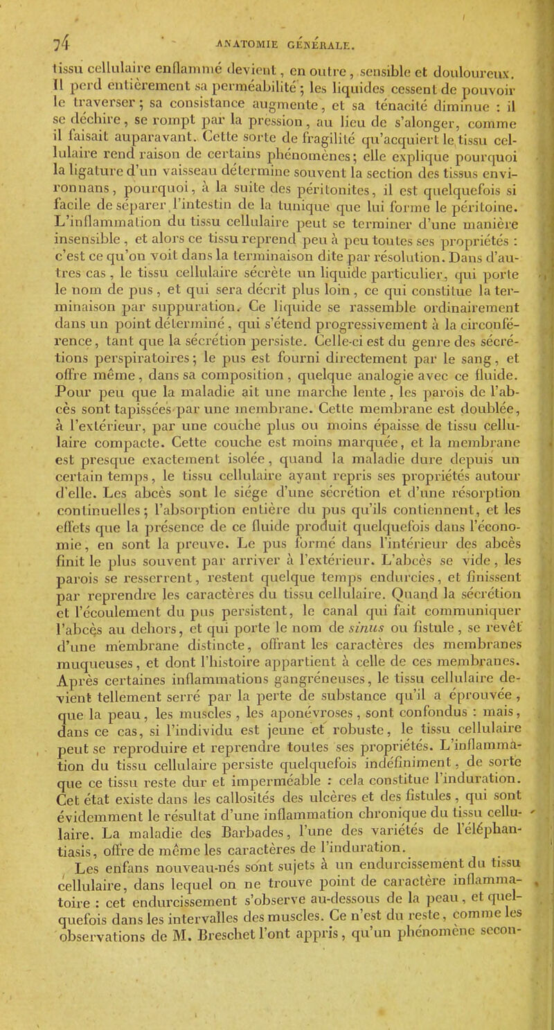 I 74 ' ' JiNATOMIE GÉNÉRALE. tissu cellulaire enflammé devient, en outre, sensible et douloureux. Il perd entièrement sa perméabilité ; les liquides cessent de pouvoir le traverser; sa consistance augmente, et sa ténacité diminue : il se déchire, se rompt par la pression, au lieu de s'alonger, comme il faisait auparavant. Cette sorte de fragilité qu'acquiert le tissu cel- lulaire rend raison de certains phénomènes; elle explique pourquoi la ligature d'un vaisseau détermine souvent la section des tissus envi- ronnans, pourquoi, à la suite des péritonites, il est quelquefois si facile de séparer l'intestin de la tunique que lui forme le péritoine. L'inflammation du tissu cellulaire peut se terminer d'une manière insensible , et alors ce tissu reprend peu à peu toutes ses propriétés : c'est ce qu'on voit dans la terminaison dite par résolution. Dans d'au- tres cas , le tissu cellulaire sécrète un liquide particulier, qui porte le nom de pus , et qui sera décrit plus loin , ce qui constitue la ter- minaison par suppuration. Ce liquide se rassemble ordinairement dans un point déterminé, qui s'étend progressivement à la circonfé- rence, tant que la sécrétion persiste. Celle-ci est du genre des sécré- tions perspiratoires ; le pus est fourni directement par le sang, et offre même, dans sa composition , quelque analogie avec ce fluide. Pour peu que la maladie ait une marche lente, les parois de l'ab- cès sont tapissées'par une membrane. Cette membrane est doublée, à l'extérieur, par une couche plus ou moins épaisse de tissu cellu- laire compacte. Cette couche est moins marquée, et la membrane est presque exactement isolée, quand la maladie dure depuis un certain temps, le tissu cellulaire ayant repris ses propriétés autour d'elle. Les abcès sont le siège d'une sécrétion et d'une résorption continuelles; l'absorption entière du pus qu'ils contiennent, et les effets que la jjrésence de ce fluide produit quelquefois dans l'écono- mie, en sont la preuve. Le pus formé dans l'intérieur des abcès finit le plus souvent par arriver à l'extérieur. L'abcès se vide, les parois se resserrent, restent quelque temps endurcies, et finissent par reprendre les caractères du tissu cellulaire. Quand la sécrétion et l'écoulement du pus persistent, le canal qui fait communiquer l'abcès au dehors, et qui porte le nom de sinus ou fistule, se revêt d'une membrane distincte, offrant les caractères des membranes muqueuses, et dont l'histoire appartient à celle de ces membranes. Après certaines inflammations gangréneuses, le tissu cellulaire de- vient tellement serré par la perte de substance qu'il a éprouvée , que la peau, les muscles , les aponévroses, sont confondus : mais, dans ce cas, si l'individu est jeune et robuste, le tissu cellulaire peut se reproduire et reprendre toutes ses propriétés. L'inflamma- tion du tissu cellulaire persiste quelquefois indéfiniment, de sorte que ce tissu reste dur et imperméable : cela constitue l'induration. Cet état existe dans les callosités des ulcères et des fistules , qui sont évidemment le résultat d'une inflammation chronique du tissu cellu- ' laire. La maladie des Barbades, l'une des variétés de l'éléphan- tiasis, offre de même les caractères de l'induration. Les enfans nouveau-nés sont sujets à un endurcissement du tissu cellulaire, dans lequel on ne trouve point de caractère inflamma- , toire : cet endurcissement s'observe au-dessous de la peau, et quel- quefois dans les intervalles des muscles. Ce n'est du reste, comme les observations de M. Breschet l'ont appris, qu'un phénomène secon-