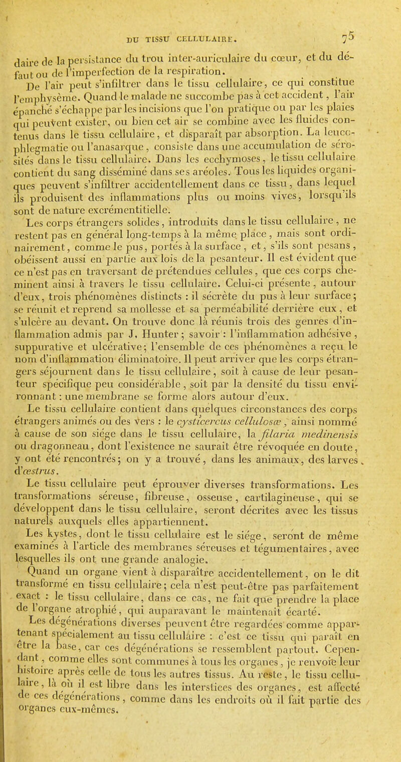 dairc de la peisiblance du trou in ter-auriculaire du cœur, et du dé- faut ou de l'imperfection de la respiration. De l'air peut s'infiltrer dans le tissu cellulaire, ce qui constitue l'empliysème. Quand le malade ne succombe pas à cet accident, l'air épanché s'échappe par les incisions que l'on pratique ou par les plaies qui peuvent exister, ou bien cet air se combine avec les fluides con- tenus dans le tissu cellulaire, et disparaît par absorption. La Icucc;- phlegraatie ou l'anasarque , consiste dans une accumulation de séro- sités dans le tissu cellulaire. Dans les ecchymoses, le tissu cellulaire contient du sang disséminé dans ses aréoles. Tous les liquides organi- ques peuvent s'infiltrer accidentellement dans ce tissu , dans lequel ils produisent des inflammations plus ou moins vives, lorsqu'ils sont de nature excrémentitielle. Les corps étrangers sobdes, introduits dans le tissu cellulaire , ne restent pas en général long-temps à la même place , mais sont ordi- nairement , comme le pus, portés à la surface , et, s'ils sont pesans , obéissent aussi en partie aux lois delà pesantetu'. 11 est évident que ce n'est pas en traversant de prétendues cellules, que ces corps che- minent ainsi à travers le tissu cellulaire. Celui-ci présente , autour d'eux, trois phénomènes distincts : il sécrète du pus à leur surface; se réunit et reprend sa mollesse et sa perméabilité derrière eux , et s'ulcère au devant. On trouve donc là réunis trois des genres d'in- flammation admis par J. Ilunter; savoir : l'inflammation adhésive, suppurative et ulcérative; l'ensemble de ces phénomènes a reçu le nom d'inflammation éliminatoire. Il peut arriver que les corps étran- gers séjournent dans le tissu cellulaire, soit à cause de leur pesan- teur spécifique peu considérable , soit par la densité du tissu envi- ronnant : une membrane se foi'me alors autour d'eux. Le tissu cellulaire contient dans quelques circonstances des corps étrangers animés ou des Vei's : le cysticercus cellulosœ , ainsi nommé à cause de son siège dans le tissu cellulaire, la filaria medinensis ou dragonneau, dont l'existence ne saurait être révoqviée en doute, y ont été rencontrés 5 on y a trouvé, dans les animaux, des larves . ^œstrus. Le tissu cellulaire peut éprouver diverses transformations. Les transformations séreuse, fibreuse, osseuse , cartilagineuse, qui se développent dans le tissu cellulaire, seront décrites avec les tissus naturels auxquels elles appartiennent. Les kystes, dont le tissu cellulaire est le siège, seront de même examinés à l'article des membranes séreuses et tégumentaires, avec l,esquelles ils ont une grande analogie. Quand un organe vient à disparaître accidentellement, on le dit transformé eu tissu cellulaire; cela n'est peut-être pas parfaitement . exact : le tissu cellulaire, dans ce cas, ne fait que prendre la place de l'organe atrophié, qui aupai'avant le maintenait écarté. Les dégénérations diverses peuvent être regardées comme appar- tenant spécialement au tissu cellulaire : c'est ce tissu qui paraît en être la base, car ces dégénérations se ressemblent partout. Cepen- dant , comme elles sont communes à tous les organes, je renvoie leur hi.stouc après celle de tous les autres tissus. Au reste, le tissu cellu- lau-e, là où il est libre dans les interstices des organes, est affecté do ces dégénérations, comme dans les endroits où il fait partie des organes eux-mêmes.