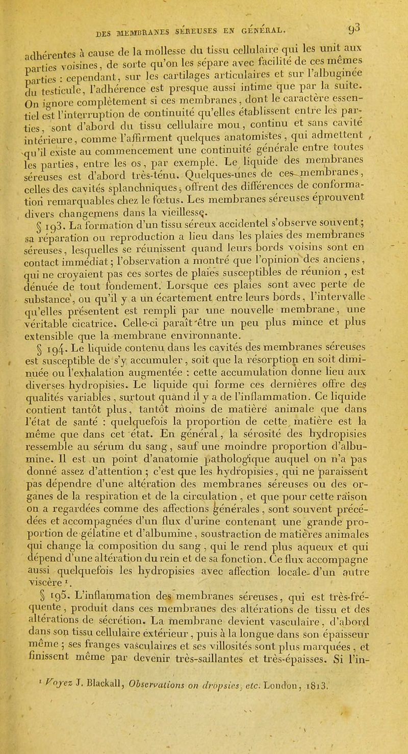 nrlhérentes à cause de la mollesse du tissu cellulaire qui les unit aux mrtics voisines, de sorte qu'on les gépare avec facilite de ces mêmes mrties : cependant, sur les cartilages articulaires et sur l'albugmee du testicule, l'adhérence est presque aussi intime que par la suite. On i-^nore complètement si ces membranes, dont le caractère essen- tiel est l'interruption de continuité qu'elles établissent entre les par- ties, sont d'iibord du tissu cellulaire mou, continu et sans cavité intérieure, comme l'aiFirment quelques anatomistes, qui admettent , ^qu'il existe au commencement une continuité générale entre toutes les parties, entre les os, par exemi^le. Le liquide des membranes séreuses est d'abord très-ténu. Quelques-unes de ce^membranes, celles des cavités splanchniques ^ ofï'rent des différences de conforma- tion remarquables chez le fœtus. Les membranes séreuses éprouvent divers changepiens dans la vieillesse. § 193. La formation d'un tissu séreux accidentel s'observe souvent ; sa réparation ou reproduction a lieu dans les plaies des membranes séreuses, lesquelles se réunissent quand leurs iDords voisins sont en contact immédiat; l'observation a montré que l'opinion des anciens, qui ne croyaient pas ces sortes de plaies susceptibles de réunion , est dénuée de tout fondement. Lorsque ces plaies sont avec perte de substance, ou qu'il y a un écartement entre leurs bords, l'intervalle qu'elles présentent est rempli par une nouvelle membrane, une véritable cicatrice. Celle-ci paraît'être un peu plus mince et plus extensible que la membrane environnante. § 194- Le liquide contenu dans les cavités des membranes séreuses est susceptible de s'y accumuler, soit que la résorption en soit dimi- nuée ou l'exhalation augmentée : cette accumulation donne lieu aux diverses hydropisies. Le liquide qui forme ces dernières offre des qualités variables , SLi,rtout quand il y a de l'inflammation. Ce liquide contient tantôt plus, tantôt moins de matière animale que dans l'état de sauté : quelquefois la proportion de cette matière est la même que dans cet état. En général, la sérosité des Irydropisies ressemble au sérum du sang, sauf une moindre proportion d'albu- mine. Il est un point d'anatomie pathologique auquel on n'a pas donné assez d'attention ; c'est que les hydropisies, qui ne |[)araissent pas dépendre d'une altération des membranes séx'euses ou des or- ganes de la respiration et de la circulation , et que pour cette raison on a regardées comme des affections générales, sont souvent précé- dées et accompagnées d'un flux d'urine contenant une grande pro- portion de gélatine et d'albumine, soustraction de matières animales qui change la composition du sang, qui le rend plus aqueux et qui dépend d'une altération du rein et de sa fonction. Ce flux accompagne aussi quelquefois les hydropisies avec affection locale-d'un autre viscère '. § igS. L'inflammation des membranes séreuses, qui est très-fré- quente, produit dans ces membranes des altérations de tissu et des altérations de sécrétion. La membrane devient vasculaire, d'aboa\d dans sop tissu cellulaire extérieur, puis à la longue dans son épaisseur même ; ses franges vaéculaires et ses villosités sont plus marquées, et finissent même par devenir très-saillantes et très-épaisses. Si l'in- ■ f^ojez J. Blackall, Observations on dropsie.s, etc. Loiul'oii, i8i3.