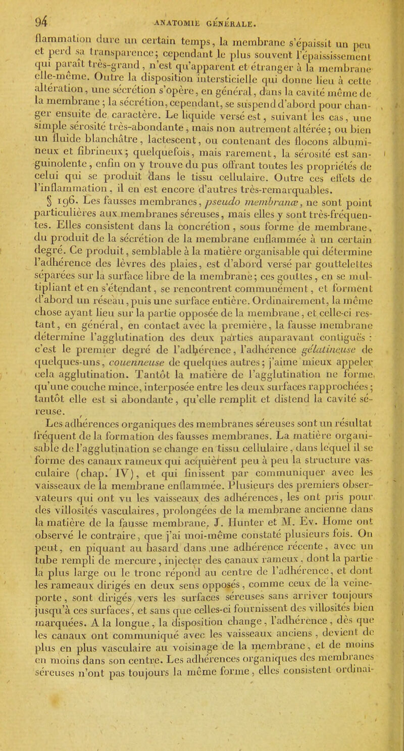 flammalion dure nu certain temps, la membrane s'épaissit un peu et perd .sa transparence; cependant le plus souvent l'épaississemenl 4111 parait tres-grand , n'est qu'apparent et éli anger à la membrane e le-meme. Outre la disposition intersticielle qui donne lieu à cette allei-ation, une sécrétion s'opère, en général, d'ans la cavité même de la membrane ; la sécrétion, cependant, se suspend d'abord pour chan- ger ensuite de caractère. Le liquide versé est, suivant'les cas, une simple sérosité très-abondante, mais non autrement altérée; ou bien un fluide blanchâtre, lactescent, ou contenant des flocons albuini- neux et fîbrineux; quelquefois, mais rarement, la sérosité est san- guinolente , enfin on y trouve du pus oilrant toutes les propriétés de celui qui se produit Haus le tissu cellulaire. Outre ces eiléts de rinflainmation, il en est encoi-e d'autres très-remarquables. § ig6. Les fausses membranes, pseudo mcmhranœ, ne sont point particulières aux,membranes séreuses, mais elles y sont très-fréquen- tes. Elles consistent dans la concrétion, sous forme de membrane, du produit de la sécrétion de la membrane enflammée à un certain degré. Ce produit, semblable à la matière organisable qui détermine l'adhérence des lèvres des plaies, est d'abord versé par gouttelettes séparées sur la surface libre de la membrane; ces gouttes, en se mul- tipliant et en s'étendant, se rencontrent communément, et forment d'abord un réseau, puis une surface entière. Ordinairement, la même chose ayant heu sur la partie opposée de la membrane, et celle-ci res- tant, en général, en contact avec la premièi-e, la fausse membrane détermine l'agglutination des deux parties auparavant contiguè's : c'est le pi-emier degré de l'adljiérence, l'adhérence gdlaLùiause de quelques-uns, couenneuse de quelques autres; j'aime mieux appeler cela agglutination. Tantôt la matière de l'agglutination ne forme, qu'une couche mince, interposée entre les deux surfaces l'approchées ; tantôt elle est si abondante, qu'elle remplit et distend la cavité sé- reuse. Les adhérences organiques des membranes séreuses sont un résultat fréquent de la formation des fausses membranes. La matière organi- sable de l'agglutination se change en tissu cellulaire, dans lequel il se forme des canaux rameuxqui acquièi'ent peu à peu la structure vas- culaire (chap.'IV), et qui finissent par communiquer avec les vaisseaux de la membrane enflammée. Plusieurs des premiers obser- vateurs qui ont vu les vaisseaux des adhérences, les ont pris pour des villosilés vasculaires, prolongées de la membrane ancienne dans la matière de la fausse membrane. J. Ilunter et M. Ev. Home ont observé le contraire, que j'ai moi-même constaté plusieurs fois. On peut, en piquant au hasard dans,une adhérence récente, avec un tube rempli de mercure, injecter des canaux rameux. dont la partie la plus large ou le tronc répond au centre de l'adhérence, et dont les rameaux dirigés en deux sens opposés, comme ceux de la veine- porte , sont dirigés vers les surfaces séreuses sans arriver toujours jusqu'à ces surfaces, et sans que celles-ci fournissent des villosités bien marquées. A la longue, la disposition change, l'adhérence, dès que les canaux ont communiqué avec les vaisseaux anciens , devient do plus en plus vasculaire au voisinage de la membrane, et de moins en moins dans son centre. Les adhérences organiques des membranes séreuses n'ont pas toujours la même forme, elles consistent ordinal-