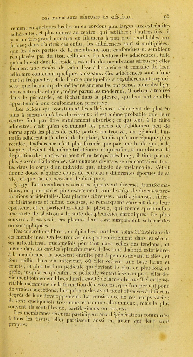 lement en quelques brides ou en cordons plus larges aux extrémités adhérentes , et plus minces au centre , qui est libre ; d'autres fois , il y a un très-grand nombre de filaraens à peu près semblables aux brides; dans d'autres cas enfin, les adhérences sont si multipliées, (lue les deux parties de la membrane sont confondues et semblent remplacées par du tissu cellulaire. La texture des adhérences, telle qu'on la voit dans les brides, est celle des membranes séreuses ; elles Ibrment une espèce de gaine lisse ;\ la surface et remplie de tissu ccllutaire contenant quelques vaisseaux. Ces adhérences sont d'une part si fréquentes, et de l'autre quelquefois si régulièrement organi- sées , que beaucoup de médecins anciens les ont prises pour des liga- mens naturels, et que, même parmi les modernes, Tioch en a trouvé dans le péricarde, et Bichat dans la plèvre, qui leur ont semblé appartenir à une conformation jjrimitive. Les brides qui constituent les adhérences s'alongent de plus en plus à mesure qu'elles durcissent : il est même probable que leur centre finit par être entièrement absorbé; ce qui tend à le faire admettre, c'est qu'en examinant les parois de l'abdomen peu de temps après les plaies de cette partie, on trouve, en général, l'in- testin adlîérent à l'endroit de la plaie, tandis qu'à une époque plus reculée, l'adhérence n'est plus formée que par une bi'ide qui, à la longue, devient elle-même très-ténue ; et qu'enfin , si on observe la disposition des parties au bout d'un temps très-long, il finit par ne plus y avoir d'adhérence. Ces nuances diverses, se rencontraient tou- tes dans le corps d'un individu qui, affecté de mélancolie, s'était donné douze à quinze coups de couteau à différentes époques de sa vie , et que j'ai eu occasion de disséquer. § igy. Les membranes séreuses éprouvent diverses transforma- tions , ou pour parler plus exactement, sont le siège de diverses pro- ductions accidentelles. Des plaques fibreuses, cartilagineuses , fibro- oartilagineuses et même osseuses, se remarquent souvent dans leur épaisseur, et en particulier-dans la plèvre, qui forme 'quelquefois une sorte de plastron à la suite des ,p]<;urésies chroniques. Le plus souvent, il est vrai, ces plaques leur sont simplement subjacentes ou sur appliquées. Des concrétions libres , ou épiculées, ont leur siège à l'intérieur de ces membranes. On les trouve plus particulièrement dans les séreu- ses articulaires, quelquefois pourtant dans celles des tendons, et même dans les cavités splanchniques. Elles sont'd'abord extérieures à la membrane, la poussent ensuite peu à peu au-devant d'elles , et font saiUie dans son intériem-, où elles offrent une base large et courte , et plus tard un pédicule qui devient de plus en plus long et grêle, jusqu'à ce qu'enfin , ce pédicule venant à se rompre , elles de- viénnent totalement libres dans la cavité de la membrane. Tel est le vé- ritable mécanisme de la formation dé ces corps, que l'on prenait pour de vraies concrétions, lorsqu'on ne les avait point observés à dinérens degrés de leur développement. La consistance de ces corps varie : ds sont quelquefois très-mous et comme albumineux, mais le plus souvent ils sontifibreux, cartilagineux ou osseux. Les membranes séreuses participent aux dégénérations commuries a tous les tissus ; elles, paraissent aussi en avoir nui leur sont propres. ^ /