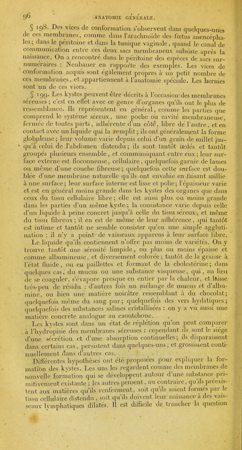 § 198. Des vices de couformalion s'observent dans quelques-unes de ces membranes, comme dans l'arachnoïde des foetus anencépha- les 5 dans le péritoine et dajis la tunique vaginale, quand le canal de communication entre ces deux sacs membraneux subsiste après la naissance. On a rencontré dans le péritoine des espèces de sacs sur- numéraires : Neubauer en rapporte des exemples. Les vices de conformation acquis sont également propres à un petit nombre de ces membranes, et appartiennent à l'anatomie spéciale. Les hernies sont un de ces vices. 199. Les kystes peuvent être décrits à l'occasion'des membranes séreuses ; c'est en eflét avec ce genre d'organes qu'ils ont le plus de ressemblance. Ils représentent en général, comme les parties que comprend le système séreux, une poche ou cavité membraneuse, fermée de toutes parts, adhérente d'un côté'^ libre dé l'auti-e, et en contact avec un liquide qui la remplit ; ils ont généralement la forme globpleuse; leur volume varie depuis celui d'un grain de millet jus- qu'à celui de l'abdomen distendu; ils sont tantôt isolés et tantôt groupés plusieurs ensemble , et communiquant entre eux ; leur sur- face externe est floconneuse, cellulaire, quelquefois garnie de lames ou même d'une couche fibreuse ; quelquefois cette surface est dou- blée d'une membrane naturelle qu'ils ont envahie en faisant saillie à une surface ; leur surface interne est lisse et polie ; l'épaisseur varie et est en général moins grande dans les kystes des organes que dans ceux du tissu cellulaire libre ; elle est aussi plus ou moins grande dans les parties d'un même kystci; la consistance varie depuis celle d'un liquide à peine concret jusqu'à celle du tissu séreux , et même du tissu fibreux ; il en est de même de leur adliérence, qui tantôt est intime et tantôt ne semble consister qu'en une simple aggluti- nation : il n'y a point de vaisseaux apparens à leur surface libre. Le liquide qu'ils contiennent n'offre pas rnoins de variétés. On y trouve tantôt une sérosité limpide, ou plus ou moins épaisse et comme albumineuse, et diversement colorée; tantôt de la graisse à l'état fluide, ou en paillettes et formant de la cholestérine; dans quelques cas, du mucus ou une substance visqueuse, qui, au heu lie se coaguler, s'évapore presque en entier par la chaleur, et laisse très-peu de résidu : d'autres fois un mélange de mucus et d'albu- mine, ou bien une matière noirâtre ressemblant à du chocolat; quelquefois même du sang pur ; quelquefois des vers hydatiques ; quelquefois des substances salines cristallisées : on y a vu aussi une matière concrète analogue au caoutchouc. Les kystes sont dans un état de réplétion qu'on peut comparer à l'hydropisie des membranes séreuses : cependant ils sont le siège d'une sécrétion et d'une absorption continuelles ; ils disparaissent dans certains cas, persistent dans quelques-uns, et grossissent conti- nuellement dans d'autres cas. Différentes hypothèses ont été proposées pour expliquer la for- mation des kystes. Les uns les regardent comme des membranes de nouvelle formation qui se déveloi^pent autour d'une substance pri- mitivement existante ; les autres pensent, au contraire, qu'ils préexis- tent aux matières qu'ils renferment, soit qu'ils soient formes par le tissu cellulaire distendu , soit qu'ils doivent leur naissance à des vais- seaux lymphatiques dilatés. Il est difficile de. trancher la question